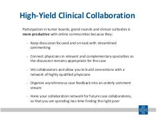 High-Yield Clinical Collaboration
Participation in tumor boards, grand rounds and clinical curbsides is
more productive with online communities because they:
- Keep discussion focused and on-task with streamlined
commenting
- Connect physicians in relevant and complementary specialties so
the discussion remains appropriate for the case
- Vet collaborators and allow you to build connections with a
network of highly-qualified physicians
- Organize asynchronous case feedback into an orderly comment
stream
- Hone your collaboration network for future case collaborations,
so that you are spending less time finding the right peer
 