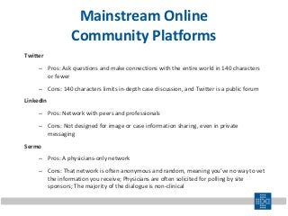 Mainstream Online
Community Platforms
Twitter
– Pros: Ask questions and make connections with the entire world in 140 characters
or fewer
– Cons: 140 characters limits in-depth case discussion, and Twitter is a public forum
LinkedIn
– Pros: Network with peers and professionals
– Cons: Not designed for image or case information sharing, even in private
messaging
Sermo
– Pros: A physicians-only network
– Cons: That network is often anonymous and random, meaning you’ve no way to vet
the information you receive; Physicians are often solicited for polling by site
sponsors; The majority of the dialogue is non-clinical
 
