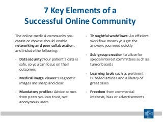 7 Key Elements of a
Successful Online Community
The online medical community you
create or choose should enable
networking and peer collaboration,
and include the following:
- Data security: Your patient’s data is
safe, so you can focus on their
outcomes
- Medical image viewer: Diagnostic
images are sharp and clear
- Mandatory profiles: Advice comes
from peers you can trust, not
anonymous users
- Thoughtful workflows: An efficient
workflow means you get the
answers you need quickly
- Sub-group creation to allow for
special interest committees such as
tumor boards
- Learning tools such as pertinent
PubMed articles and a library of
great cases
- Freedom from commercial
interests, bias or advertisements
 