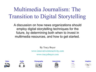 Multimedia Journalism: The Transition to Digital Storytelling A discussion on how news organizations should employ digital storytelling techniques for the future, by determining both when to invest in multimedia resources, and how to get started.   By Tracy Boyer www.innovativeinteractivity.com www.tracynboyer.com 