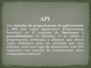 Una interfaz de programación de aplicaciones
o API (del inglés Application Programming
Interface) es el conjunto de funciones y
procedimientos (o métodos, si se refiere a
programación orientada a objetos) que ofrece
cierta biblioteca para ser utilizado por otro
software como una capa de abstracción. Una API
representa una interfaz de comunicación entre
componentes software.
 