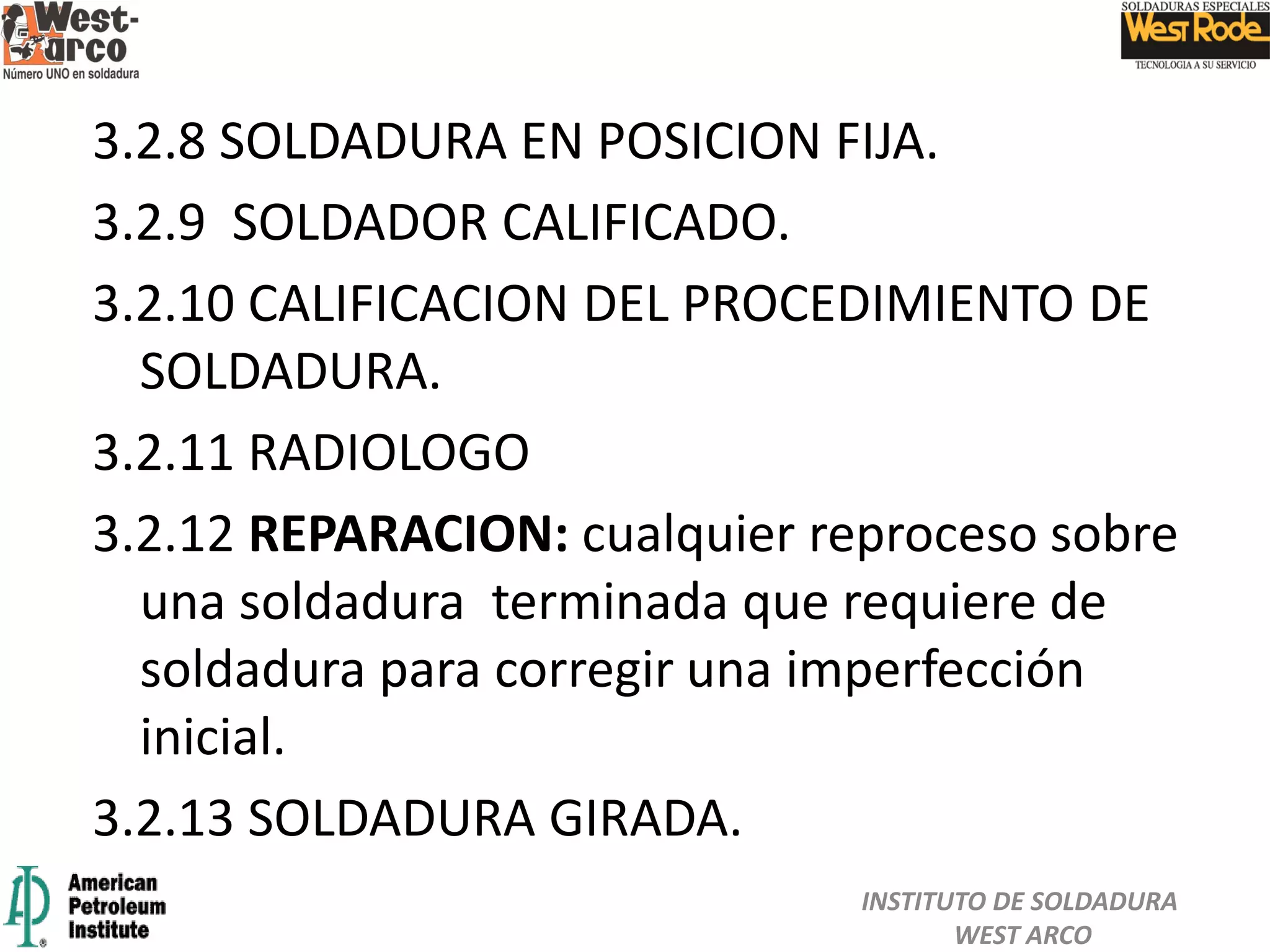 3.2.8 SOLDADURA EN POSICION FIJA.
3.2.9 SOLDADOR CALIFICADO.
3.2.10 CALIFICACION DEL PROCEDIMIENTO DE
SOLDADURA.
3.2.11 RADIOLOGO
3.2.12 REPARACION: cualquier reproceso sobre
una soldadura terminada que requiere de
soldadura para corregir una imperfección
inicial.
3.2.13 SOLDADURA GIRADA.
INSTITUTO DE SOLDADURA
WEST ARCO
 