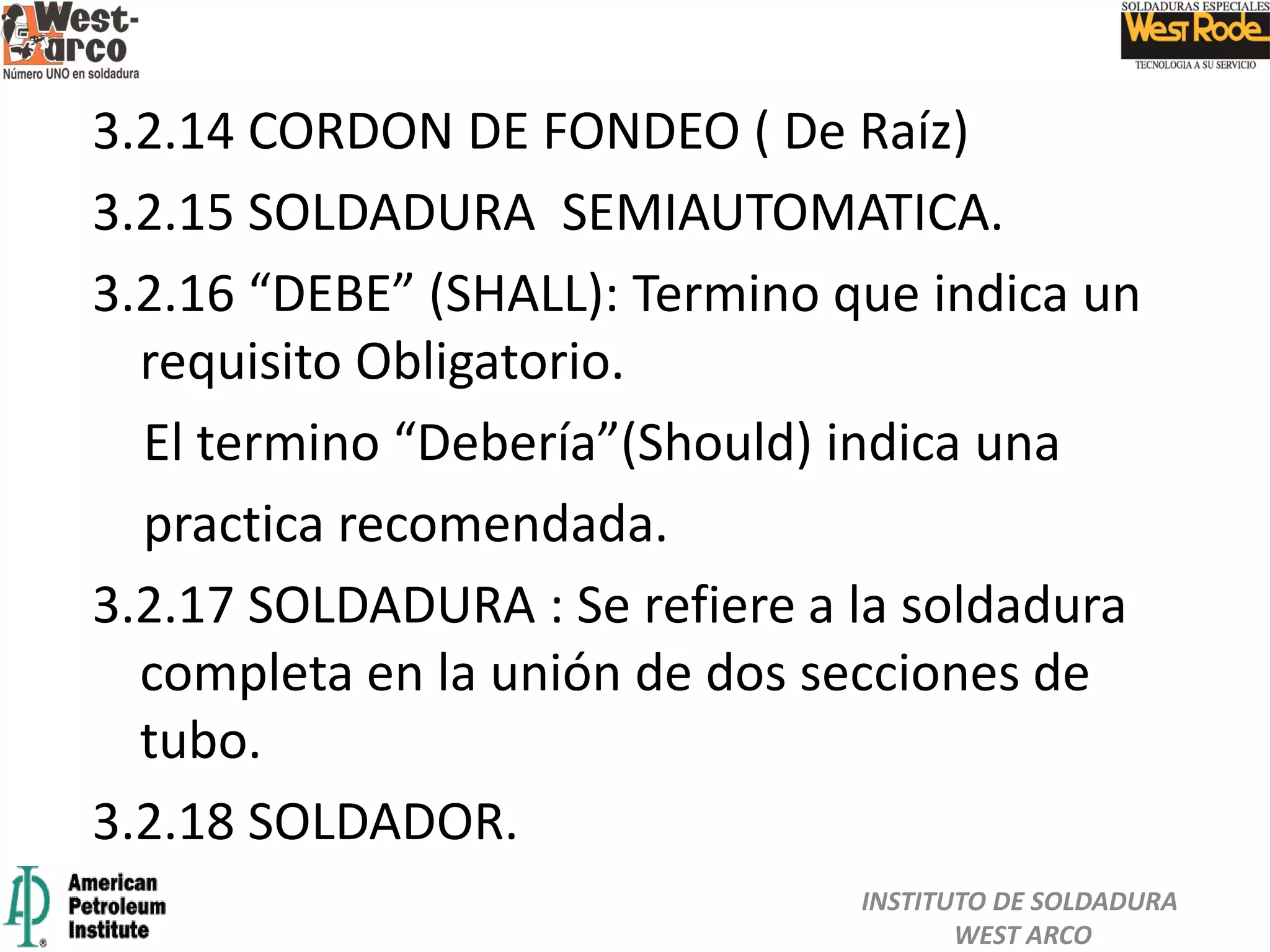 3.2.14 CORDON DE FONDEO ( De Raíz)
3.2.15 SOLDADURA SEMIAUTOMATICA.
3.2.16 “DEBE” (SHALL): Termino que indica un
requisito Obligatorio.
El termino “Debería”(Should) indica una
practica recomendada.
3.2.17 SOLDADURA : Se refiere a la soldadura
completa en la unión de dos secciones de
tubo.
3.2.18 SOLDADOR.
INSTITUTO DE SOLDADURA
WEST ARCO
 