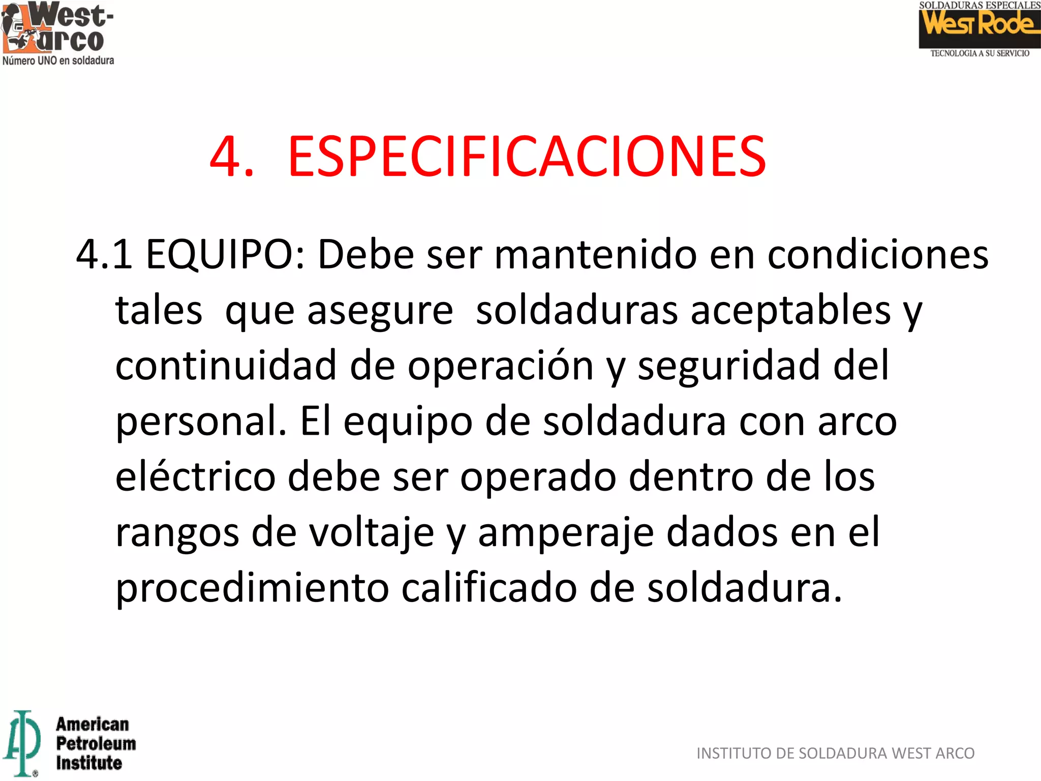 4.1 EQUIPO: Debe ser mantenido en condiciones
tales que asegure soldaduras aceptables y
continuidad de operación y seguridad del
personal. El equipo de soldadura con arco
eléctrico debe ser operado dentro de los
rangos de voltaje y amperaje dados en el
procedimiento calificado de soldadura.
INSTITUTO DE SOLDADURA WEST ARCO
4. ESPECIFICACIONES
 