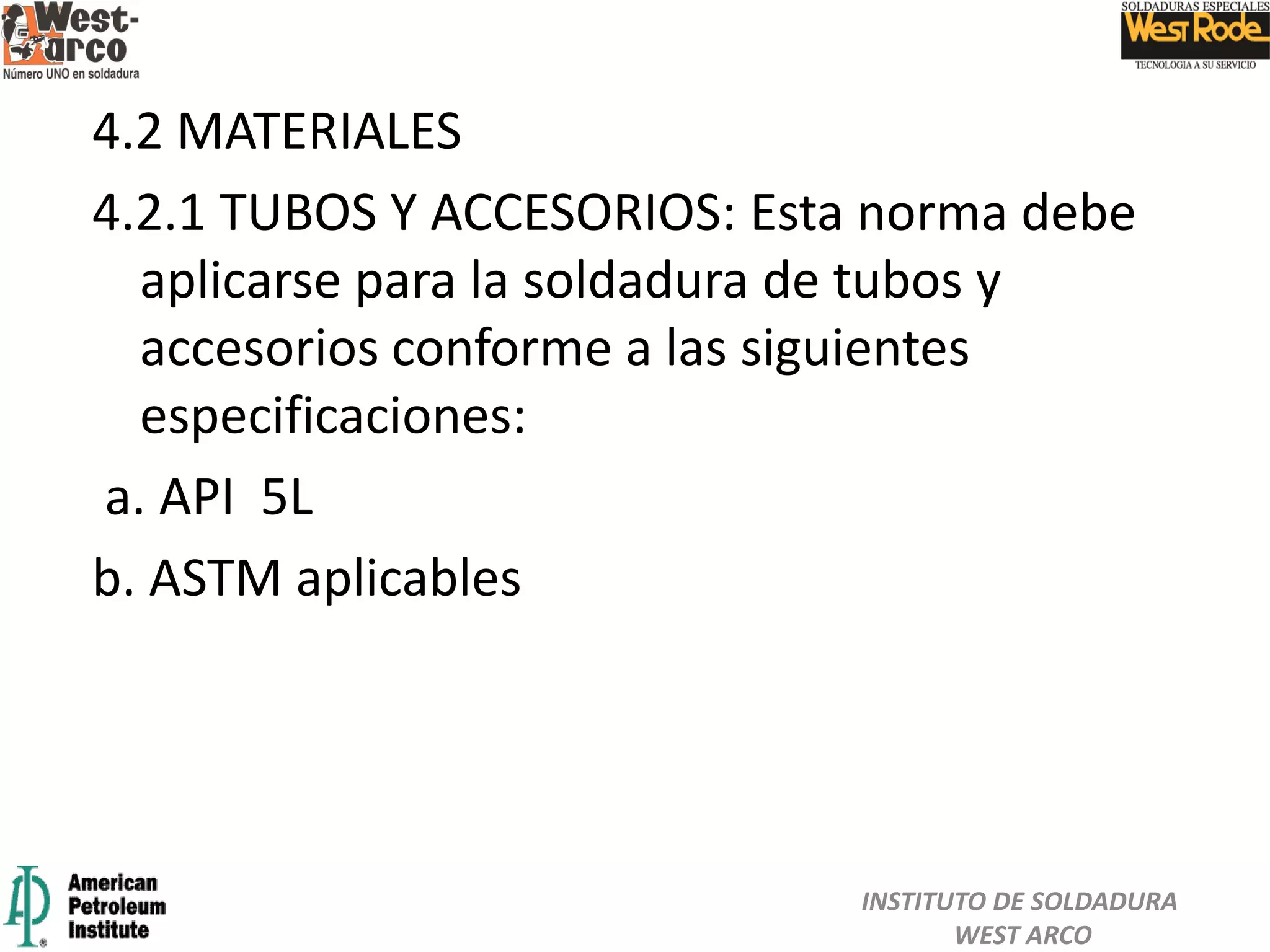4.2 MATERIALES
4.2.1 TUBOS Y ACCESORIOS: Esta norma debe
aplicarse para la soldadura de tubos y
accesorios conforme a las siguientes
especificaciones:
a. API 5L
b. ASTM aplicables
INSTITUTO DE SOLDADURA
WEST ARCO
 