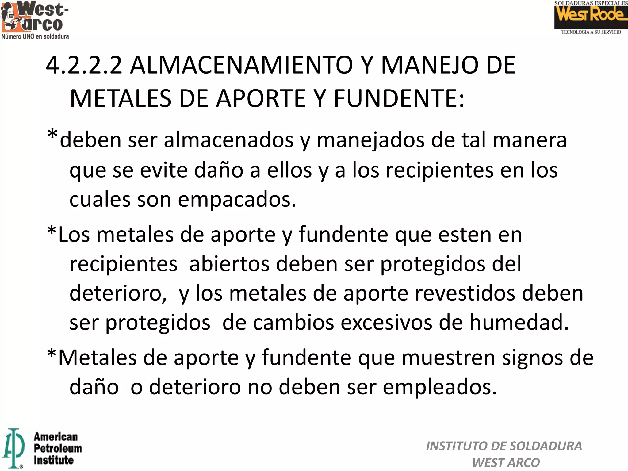 4.2.2.2 ALMACENAMIENTO Y MANEJO DE
METALES DE APORTE Y FUNDENTE:
*deben ser almacenados y manejados de tal manera
que se evite daño a ellos y a los recipientes en los
cuales son empacados.
*Los metales de aporte y fundente que esten en
recipientes abiertos deben ser protegidos del
deterioro, y los metales de aporte revestidos deben
ser protegidos de cambios excesivos de humedad.
*Metales de aporte y fundente que muestren signos de
daño o deterioro no deben ser empleados.
INSTITUTO DE SOLDADURA
WEST ARCO
 