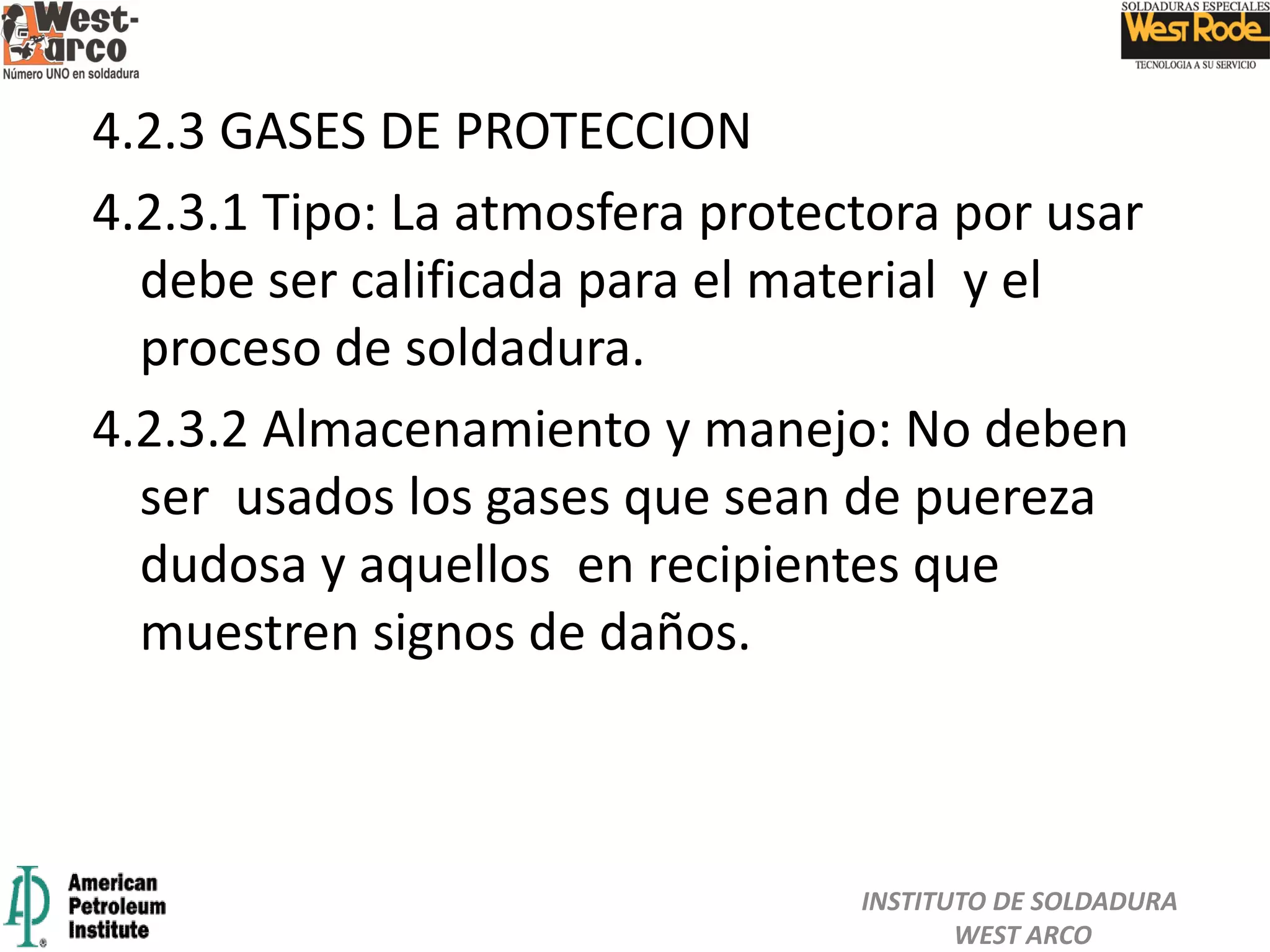 4.2.3 GASES DE PROTECCION
4.2.3.1 Tipo: La atmosfera protectora por usar
debe ser calificada para el material y el
proceso de soldadura.
4.2.3.2 Almacenamiento y manejo: No deben
ser usados los gases que sean de puereza
dudosa y aquellos en recipientes que
muestren signos de daños.
INSTITUTO DE SOLDADURA
WEST ARCO
 