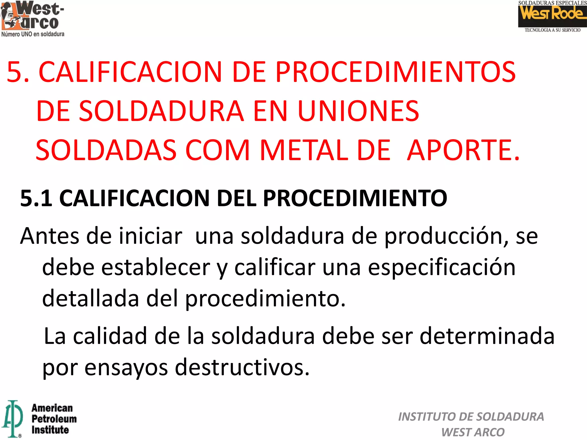 5.1 CALIFICACION DEL PROCEDIMIENTO
Antes de iniciar una soldadura de producción, se
debe establecer y calificar una especificación
detallada del procedimiento.
La calidad de la soldadura debe ser determinada
por ensayos destructivos.
5. CALIFICACION DE PROCEDIMIENTOS
DE SOLDADURA EN UNIONES
SOLDADAS COM METAL DE APORTE.
INSTITUTO DE SOLDADURA
WEST ARCO
 