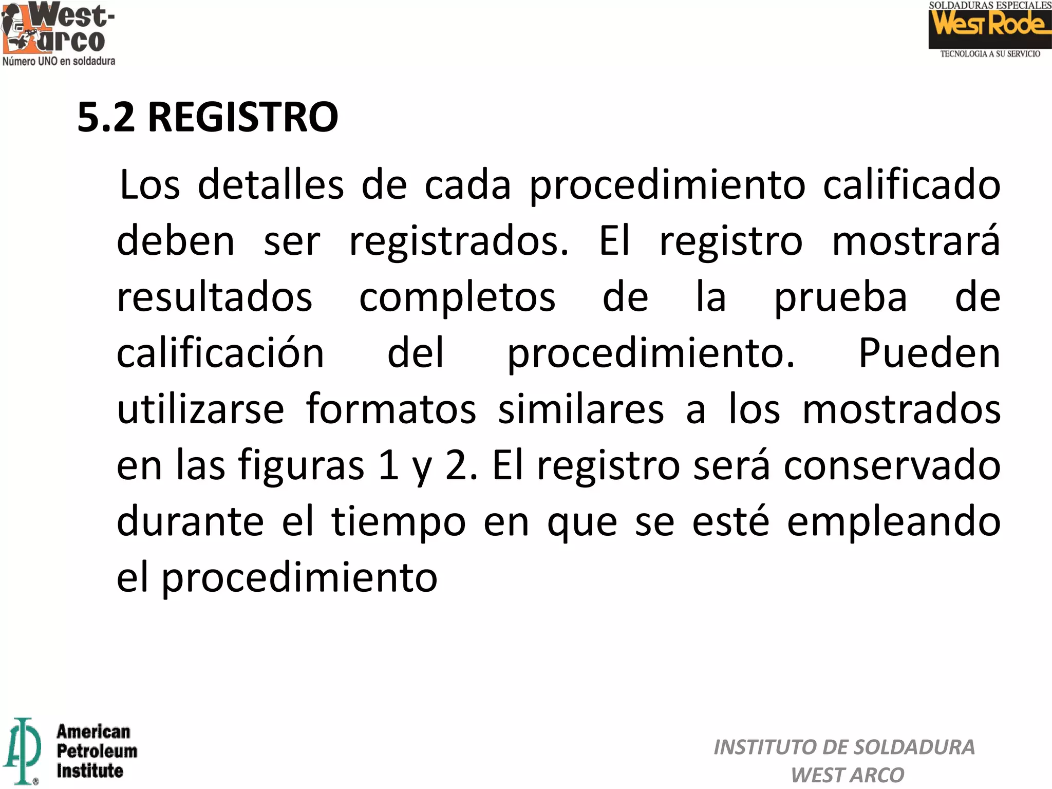 5.2 REGISTRO
Los detalles de cada procedimiento calificado
deben ser registrados. El registro mostrará
resultados completos de la prueba de
calificación del procedimiento. Pueden
utilizarse formatos similares a los mostrados
en las figuras 1 y 2. El registro será conservado
durante el tiempo en que se esté empleando
el procedimiento
INSTITUTO DE SOLDADURA
WEST ARCO
 
