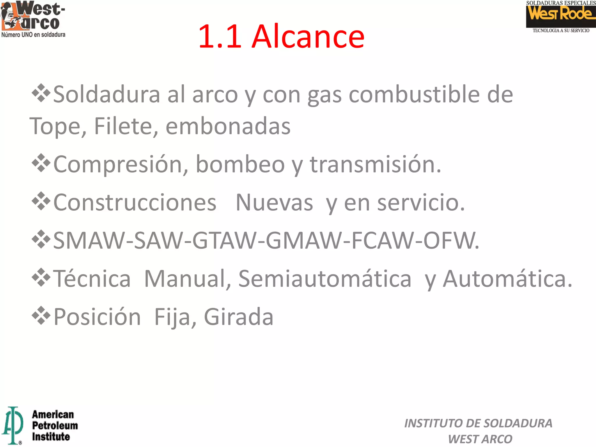 1.1 Alcance
Soldadura al arco y con gas combustible de
Tope, Filete, embonadas
Compresión, bombeo y transmisión.
Construcciones Nuevas y en servicio.
SMAW-SAW-GTAW-GMAW-FCAW-OFW.
Técnica Manual, Semiautomática y Automática.
Posición Fija, Girada
INSTITUTO DE SOLDADURA
WEST ARCO
 