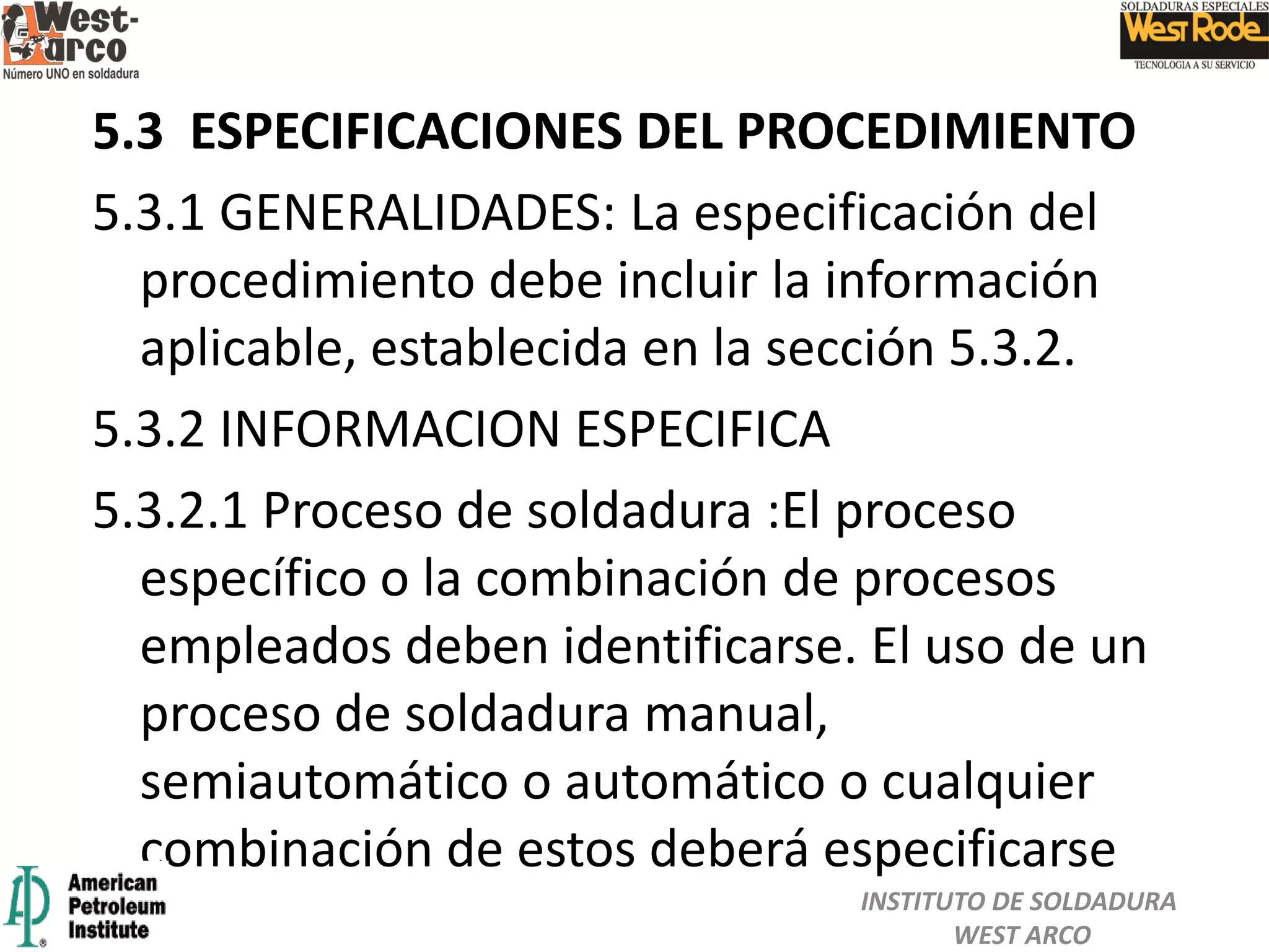 5.3 ESPECIFICACIONES DEL PROCEDIMIENTO
5.3.1 GENERALIDADES: La especificación del
procedimiento debe incluir la información
aplicable, establecida en la sección 5.3.2.
5.3.2 INFORMACION ESPECIFICA
5.3.2.1 Proceso de soldadura :El proceso
específico o la combinación de procesos
empleados deben identificarse. El uso de un
proceso de soldadura manual,
semiautomático o automático o cualquier
combinación de estos deberá especificarse
INSTITUTO DE SOLDADURA
WEST ARCO
 