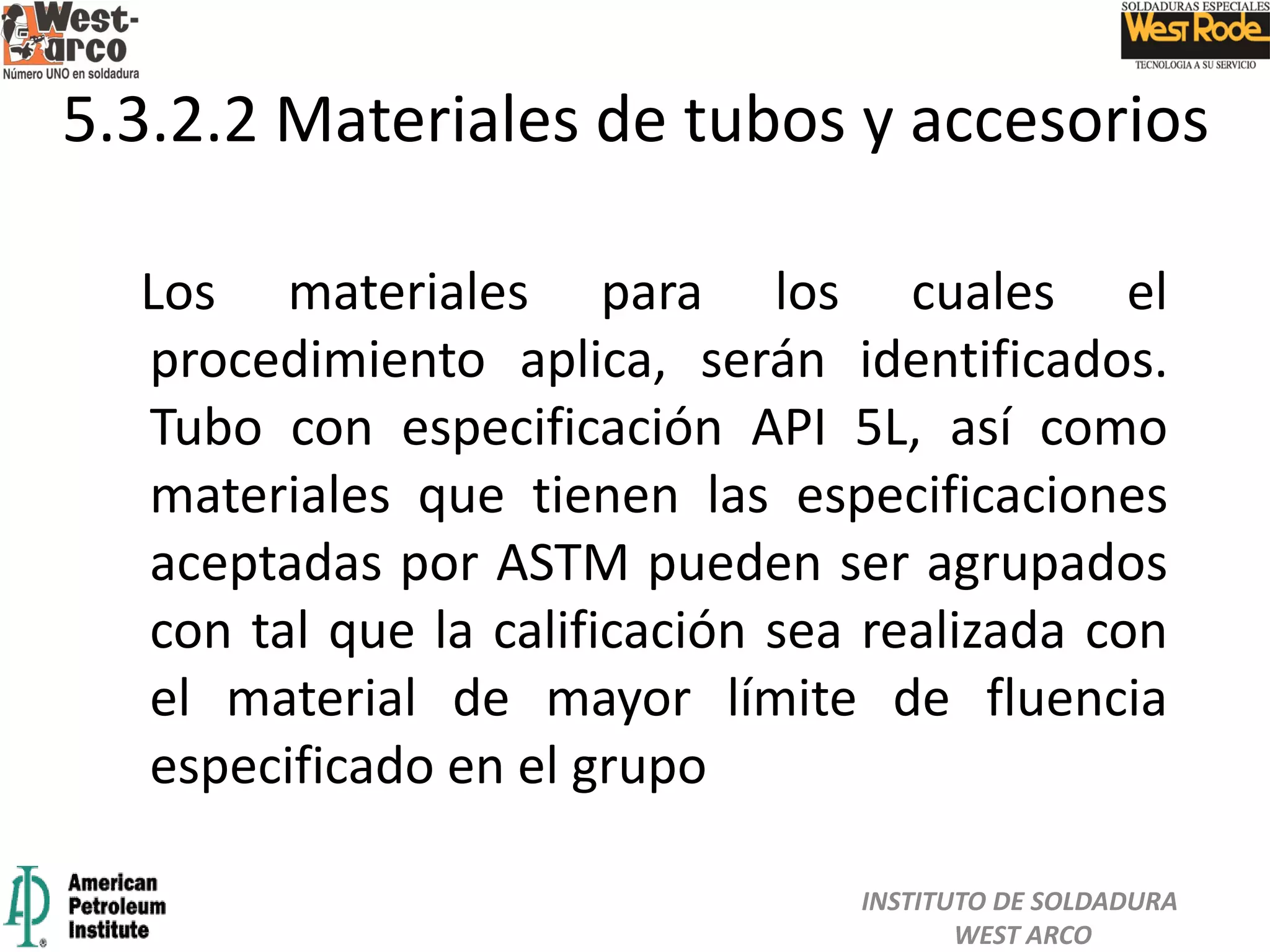 Los materiales para los cuales el
procedimiento aplica, serán identificados.
Tubo con especificación API 5L, así como
materiales que tienen las especificaciones
aceptadas por ASTM pueden ser agrupados
con tal que la calificación sea realizada con
el material de mayor límite de fluencia
especificado en el grupo
5.3.2.2 Materiales de tubos y accesorios
INSTITUTO DE SOLDADURA
WEST ARCO
 