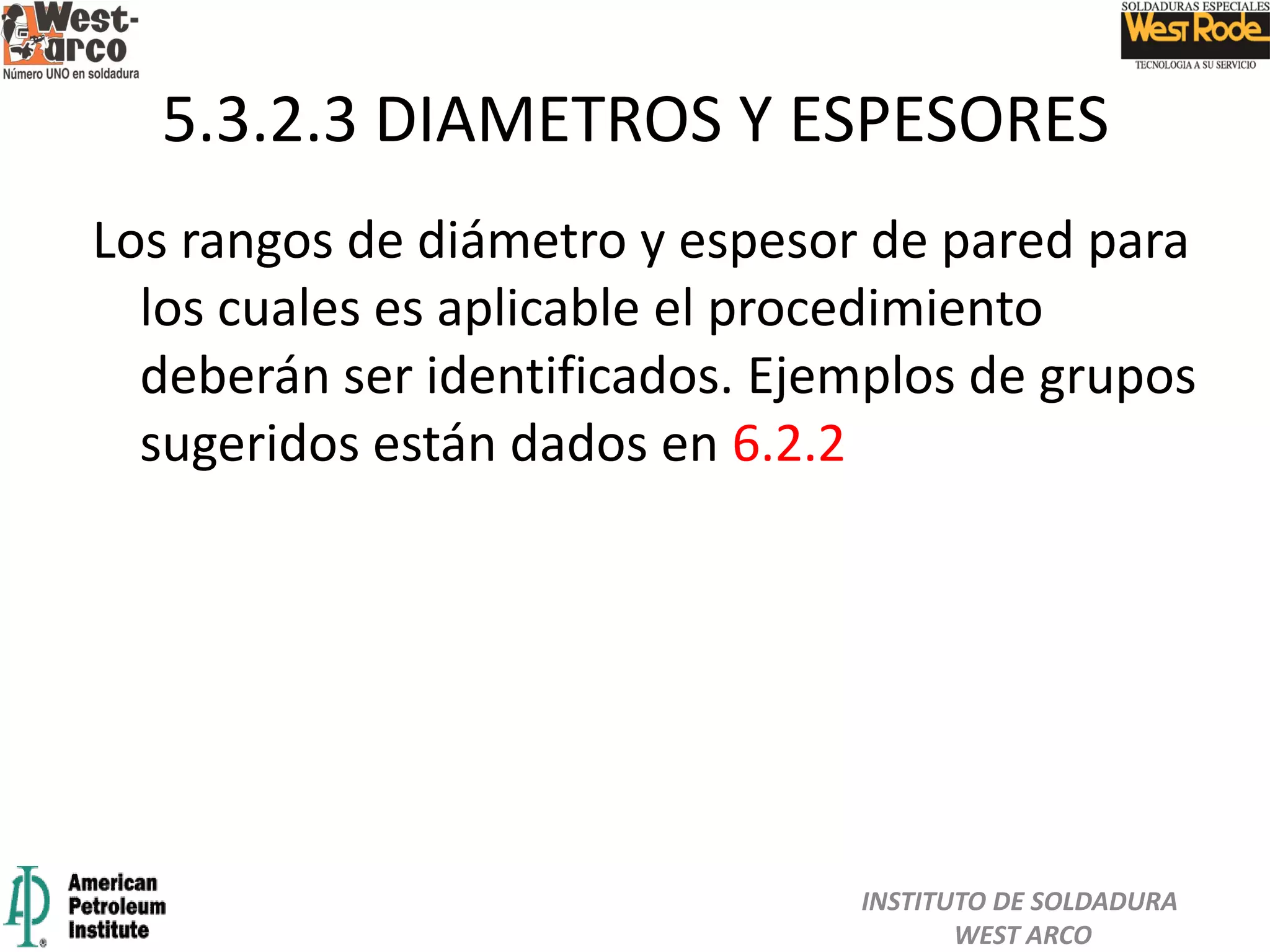 Los rangos de diámetro y espesor de pared para
los cuales es aplicable el procedimiento
deberán ser identificados. Ejemplos de grupos
sugeridos están dados en 6.2.2
5.3.2.3 DIAMETROS Y ESPESORES
INSTITUTO DE SOLDADURA
WEST ARCO
 