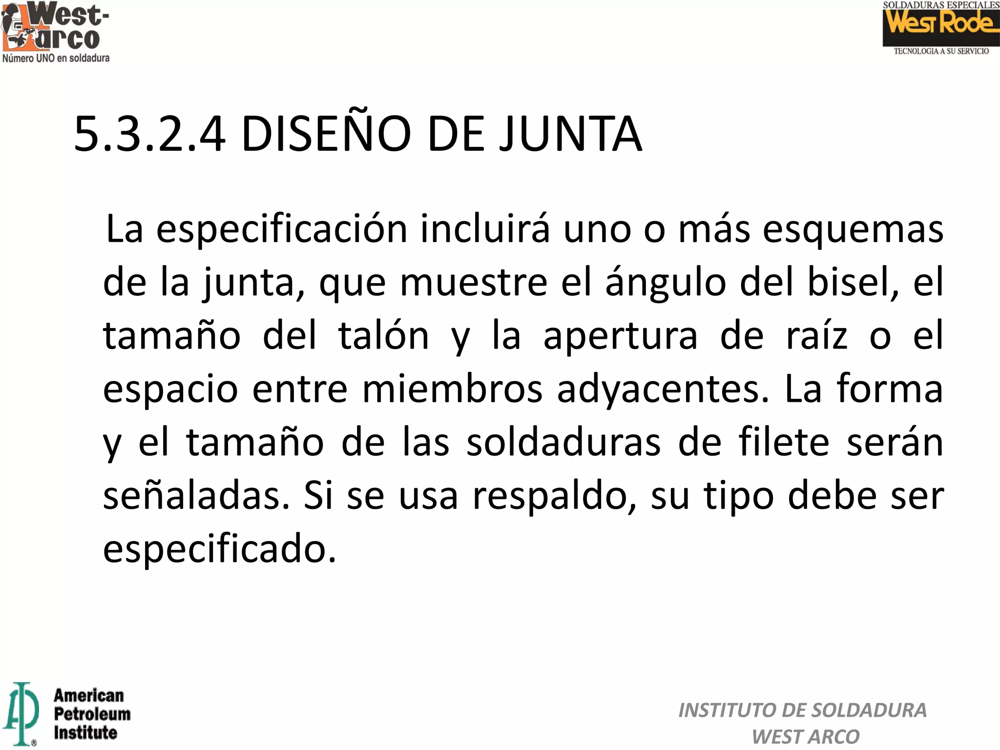 La especificación incluirá uno o más esquemas
de la junta, que muestre el ángulo del bisel, el
tamaño del talón y la apertura de raíz o el
espacio entre miembros adyacentes. La forma
y el tamaño de las soldaduras de filete serán
señaladas. Si se usa respaldo, su tipo debe ser
especificado.
5.3.2.4 DISEÑO DE JUNTA
INSTITUTO DE SOLDADURA
WEST ARCO
 