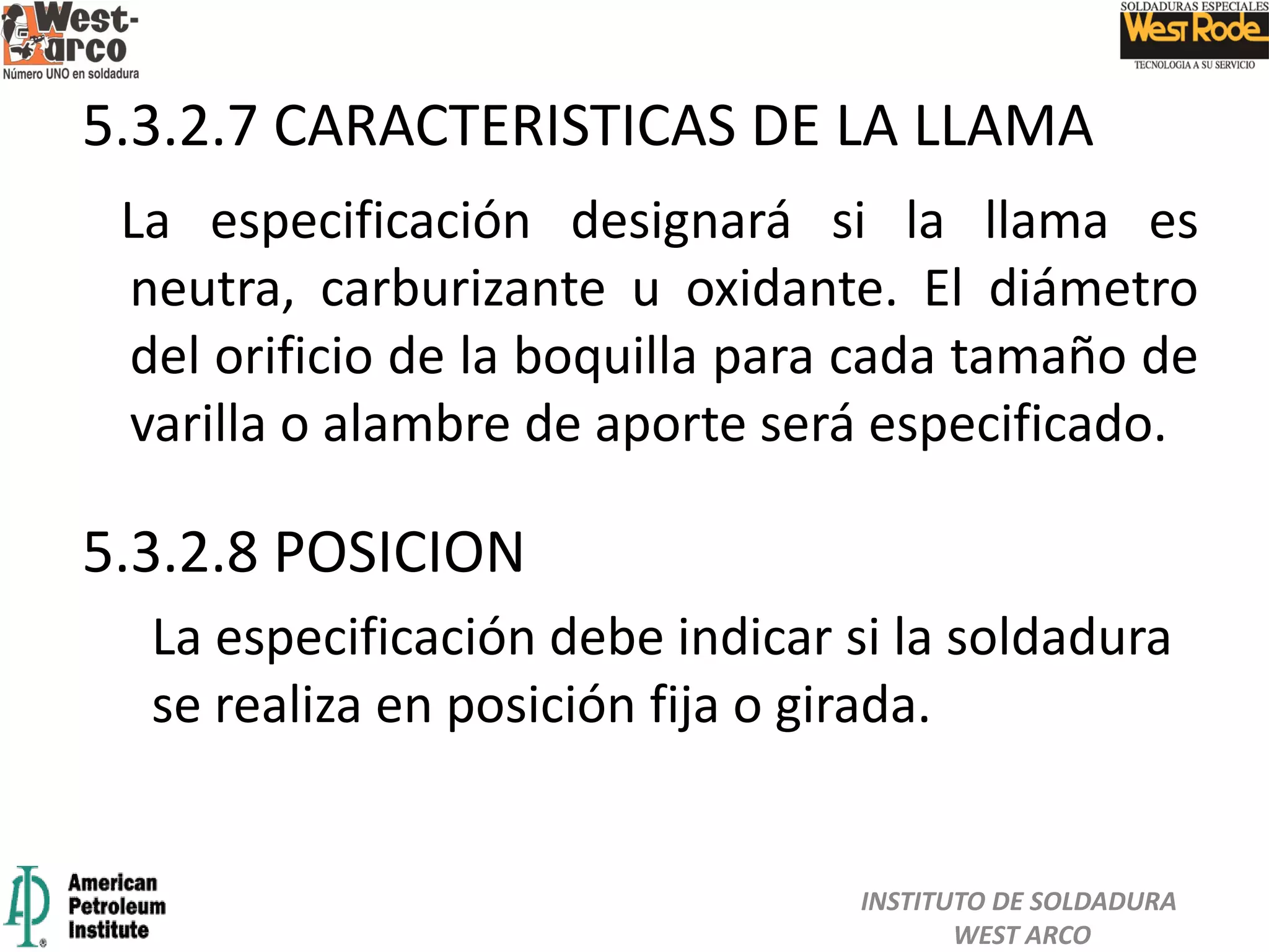La especificación designará si la llama es
neutra, carburizante u oxidante. El diámetro
del orificio de la boquilla para cada tamaño de
varilla o alambre de aporte será especificado.
5.3.2.7 CARACTERISTICAS DE LA LLAMA
5.3.2.8 POSICION
La especificación debe indicar si la soldadura
se realiza en posición fija o girada.
INSTITUTO DE SOLDADURA
WEST ARCO
 