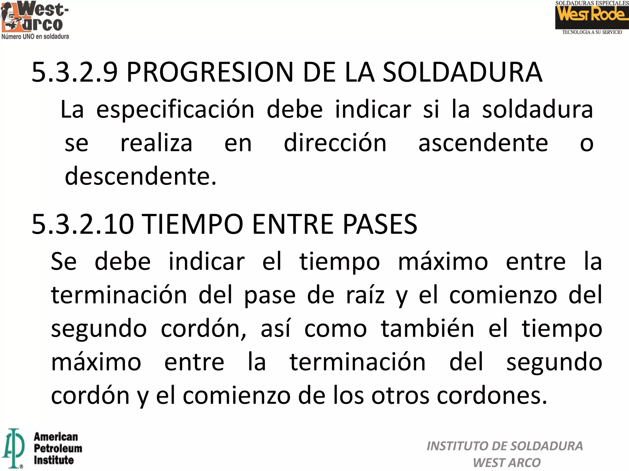 La especificación debe indicar si la soldadura
se realiza en dirección ascendente o
descendente.
Se debe indicar el tiempo máximo entre la
terminación del pase de raíz y el comienzo del
segundo cordón, así como también el tiempo
máximo entre la terminación del segundo
cordón y el comienzo de los otros cordones.
5.3.2.10 TIEMPO ENTRE PASES
5.3.2.9 PROGRESION DE LA SOLDADURA
INSTITUTO DE SOLDADURA
WEST ARCO
 