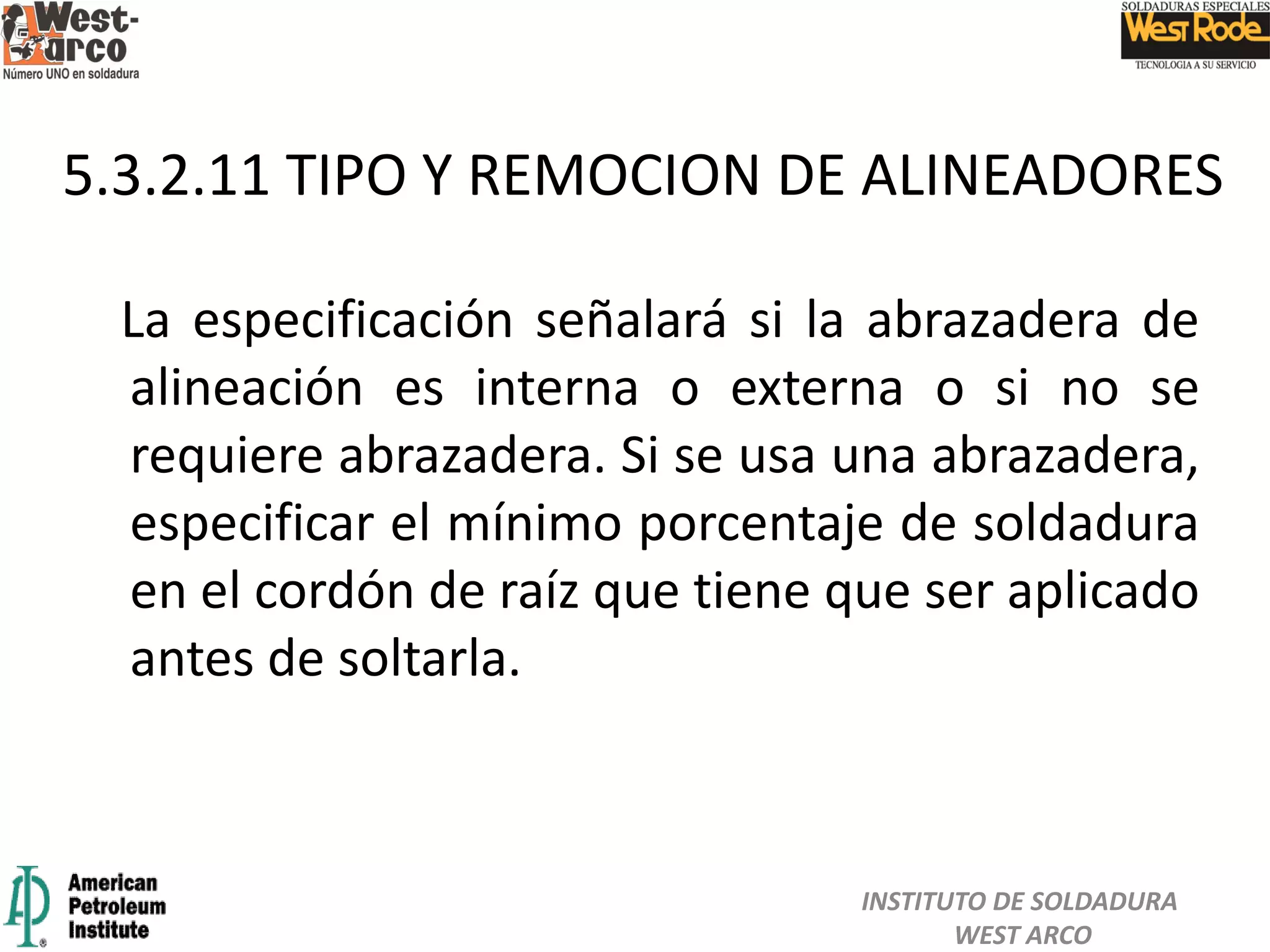 La especificación señalará si la abrazadera de
alineación es interna o externa o si no se
requiere abrazadera. Si se usa una abrazadera,
especificar el mínimo porcentaje de soldadura
en el cordón de raíz que tiene que ser aplicado
antes de soltarla.
5.3.2.11 TIPO Y REMOCION DE ALINEADORES
INSTITUTO DE SOLDADURA
WEST ARCO
 