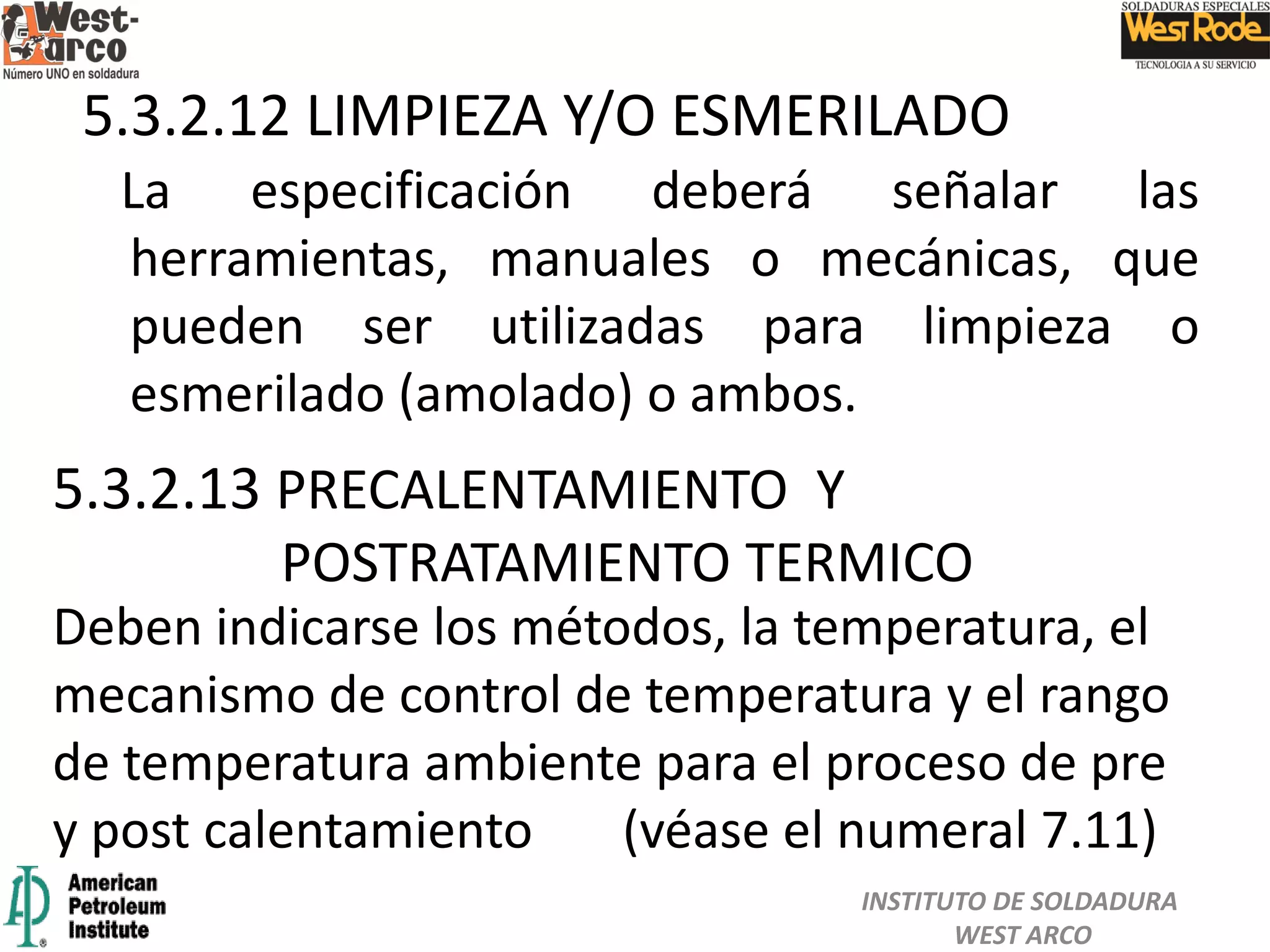 La especificación deberá señalar las
herramientas, manuales o mecánicas, que
pueden ser utilizadas para limpieza o
esmerilado (amolado) o ambos.
5.3.2.13 PRECALENTAMIENTO Y
POSTRATAMIENTO TERMICO
5.3.2.12 LIMPIEZA Y/O ESMERILADO
Deben indicarse los métodos, la temperatura, el
mecanismo de control de temperatura y el rango
de temperatura ambiente para el proceso de pre
y post calentamiento (véase el numeral 7.11)
INSTITUTO DE SOLDADURA
WEST ARCO
 