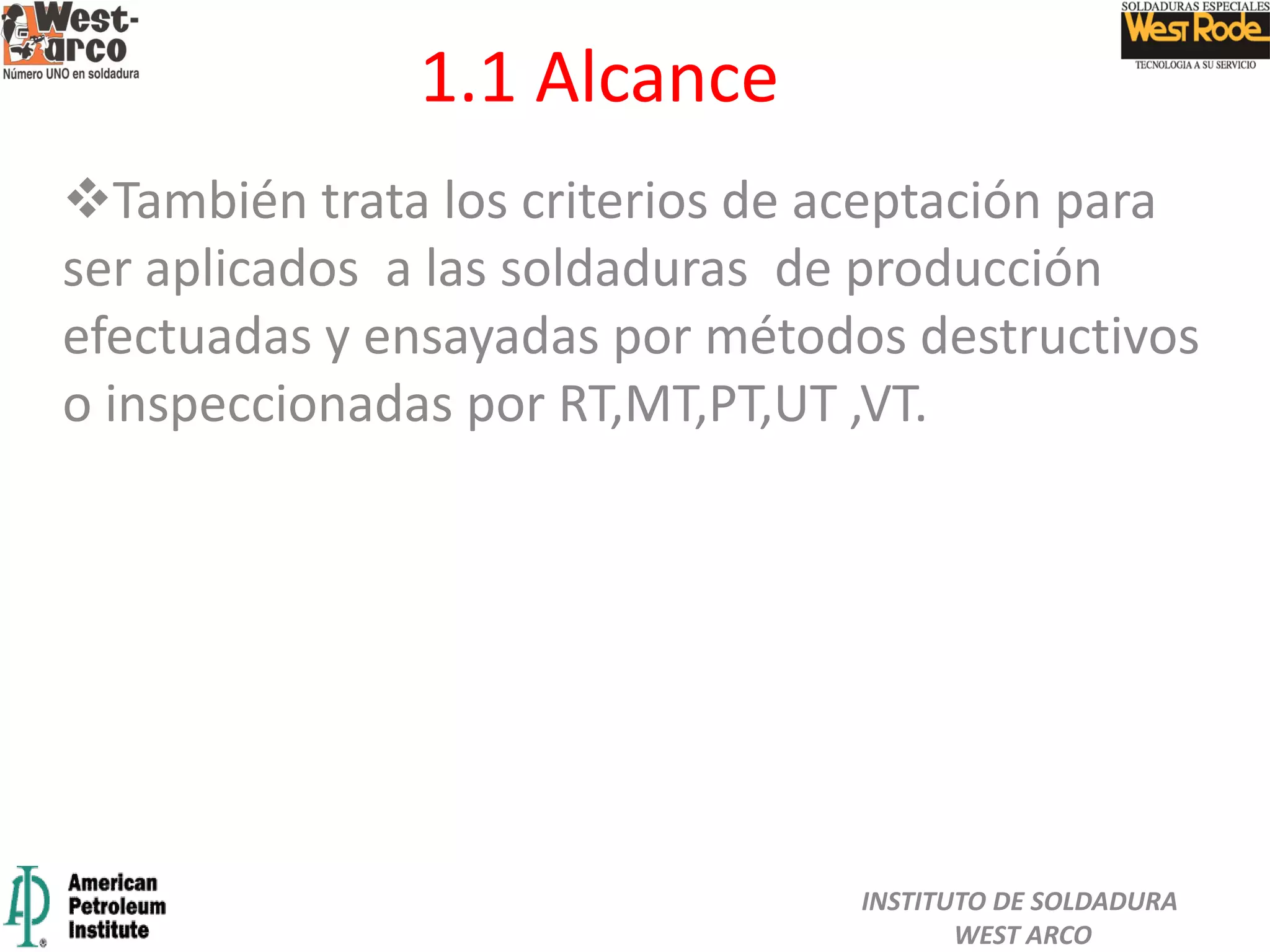1.1 Alcance
También trata los criterios de aceptación para
ser aplicados a las soldaduras de producción
efectuadas y ensayadas por métodos destructivos
o inspeccionadas por RT,MT,PT,UT ,VT.
INSTITUTO DE SOLDADURA
WEST ARCO
 