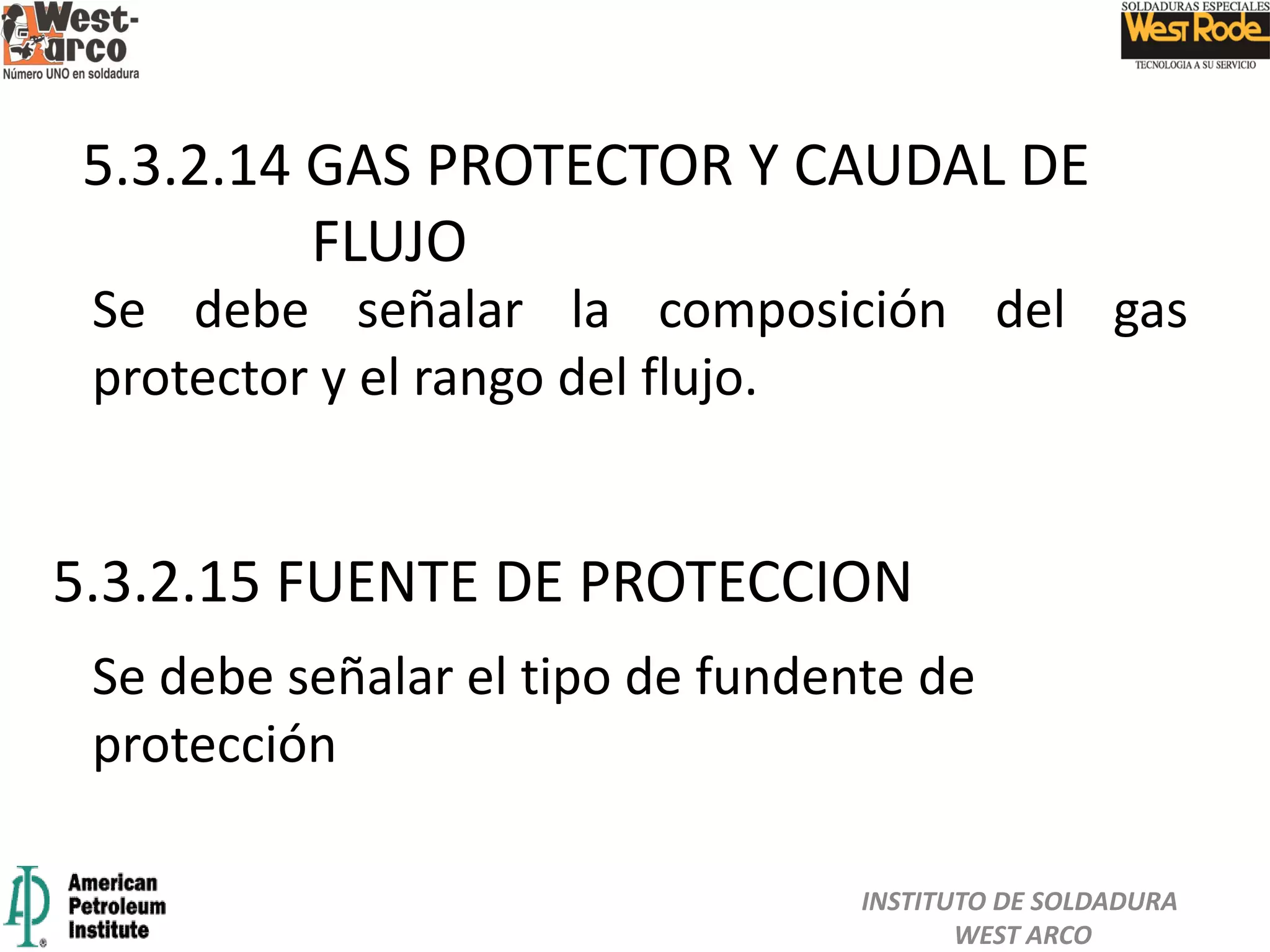 5.3.2.15 FUENTE DE PROTECCION
5.3.2.14 GAS PROTECTOR Y CAUDAL DE
FLUJO
Se debe señalar la composición del gas
protector y el rango del flujo.
Se debe señalar el tipo de fundente de
protección
INSTITUTO DE SOLDADURA
WEST ARCO
 
