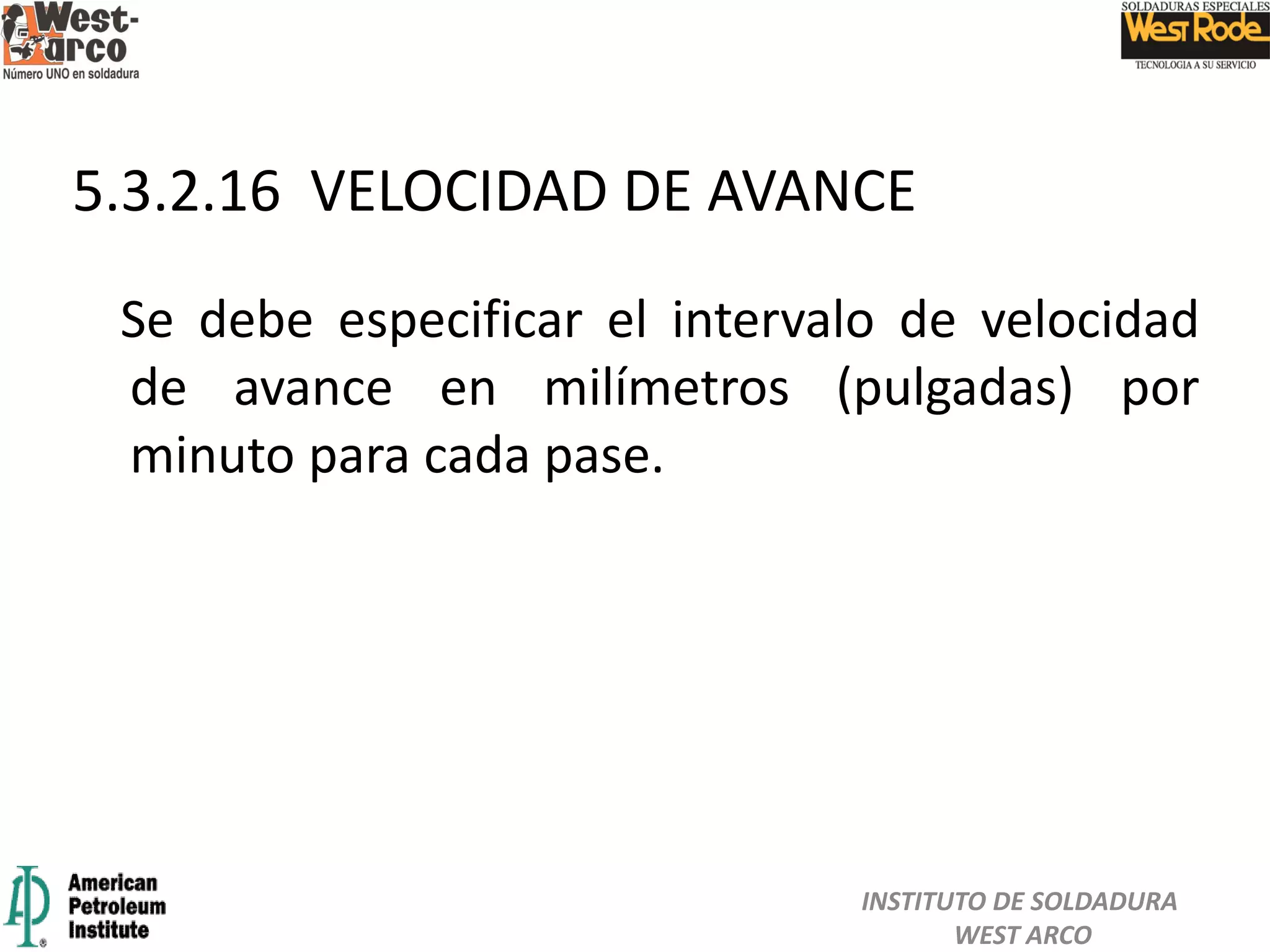Se debe especificar el intervalo de velocidad
de avance en milímetros (pulgadas) por
minuto para cada pase.
5.3.2.16 VELOCIDAD DE AVANCE
INSTITUTO DE SOLDADURA
WEST ARCO
 