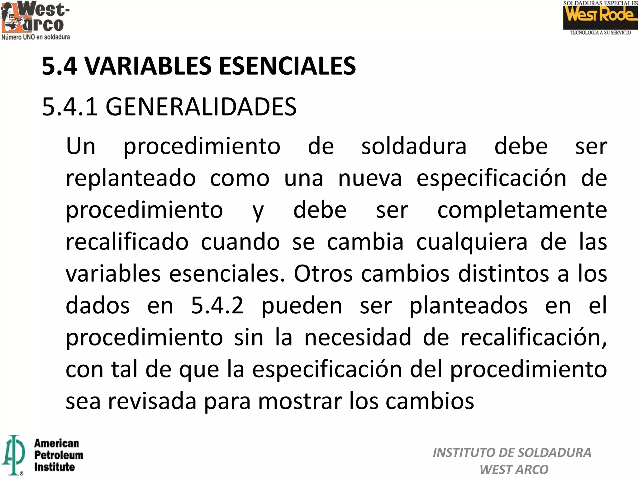 5.4 VARIABLES ESENCIALES
5.4.1 GENERALIDADES
Un procedimiento de soldadura debe ser
replanteado como una nueva especificación de
procedimiento y debe ser completamente
recalificado cuando se cambia cualquiera de las
variables esenciales. Otros cambios distintos a los
dados en 5.4.2 pueden ser planteados en el
procedimiento sin la necesidad de recalificación,
con tal de que la especificación del procedimiento
sea revisada para mostrar los cambios
INSTITUTO DE SOLDADURA
WEST ARCO
 