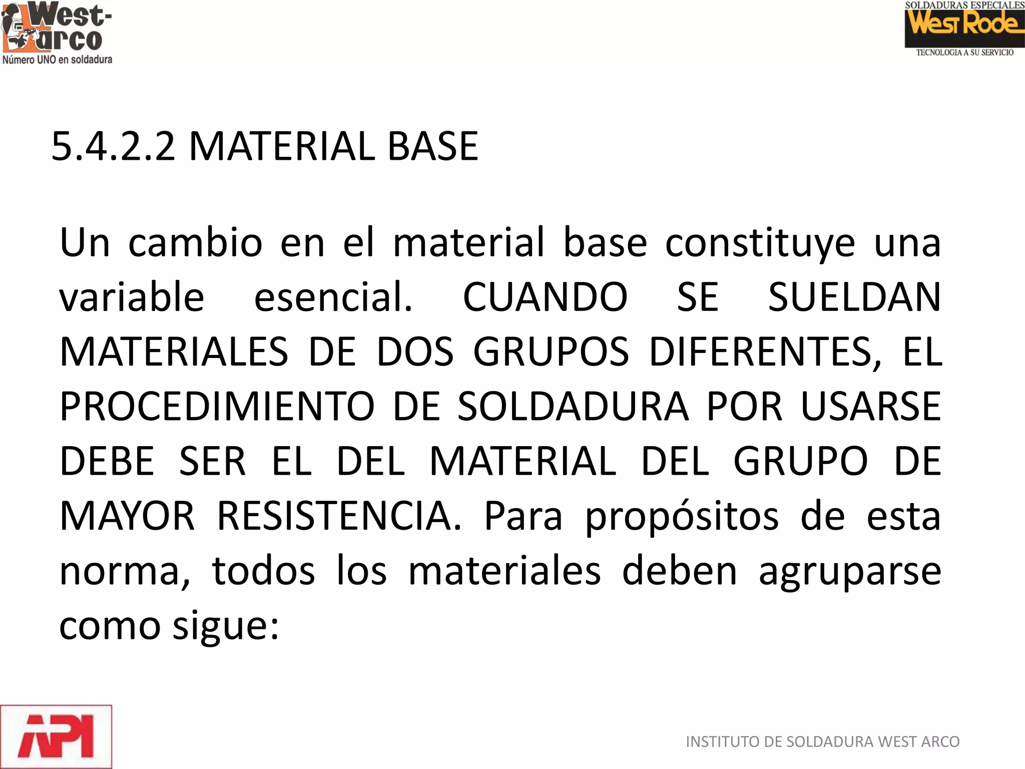 INSTITUTO DE SOLDADURA WEST ARCO
5.4.2.2 MATERIAL BASE
Un cambio en el material base constituye una
variable esencial. CUANDO SE SUELDAN
MATERIALES DE DOS GRUPOS DIFERENTES, EL
PROCEDIMIENTO DE SOLDADURA POR USARSE
DEBE SER EL DEL MATERIAL DEL GRUPO DE
MAYOR RESISTENCIA. Para propósitos de esta
norma, todos los materiales deben agruparse
como sigue:
 