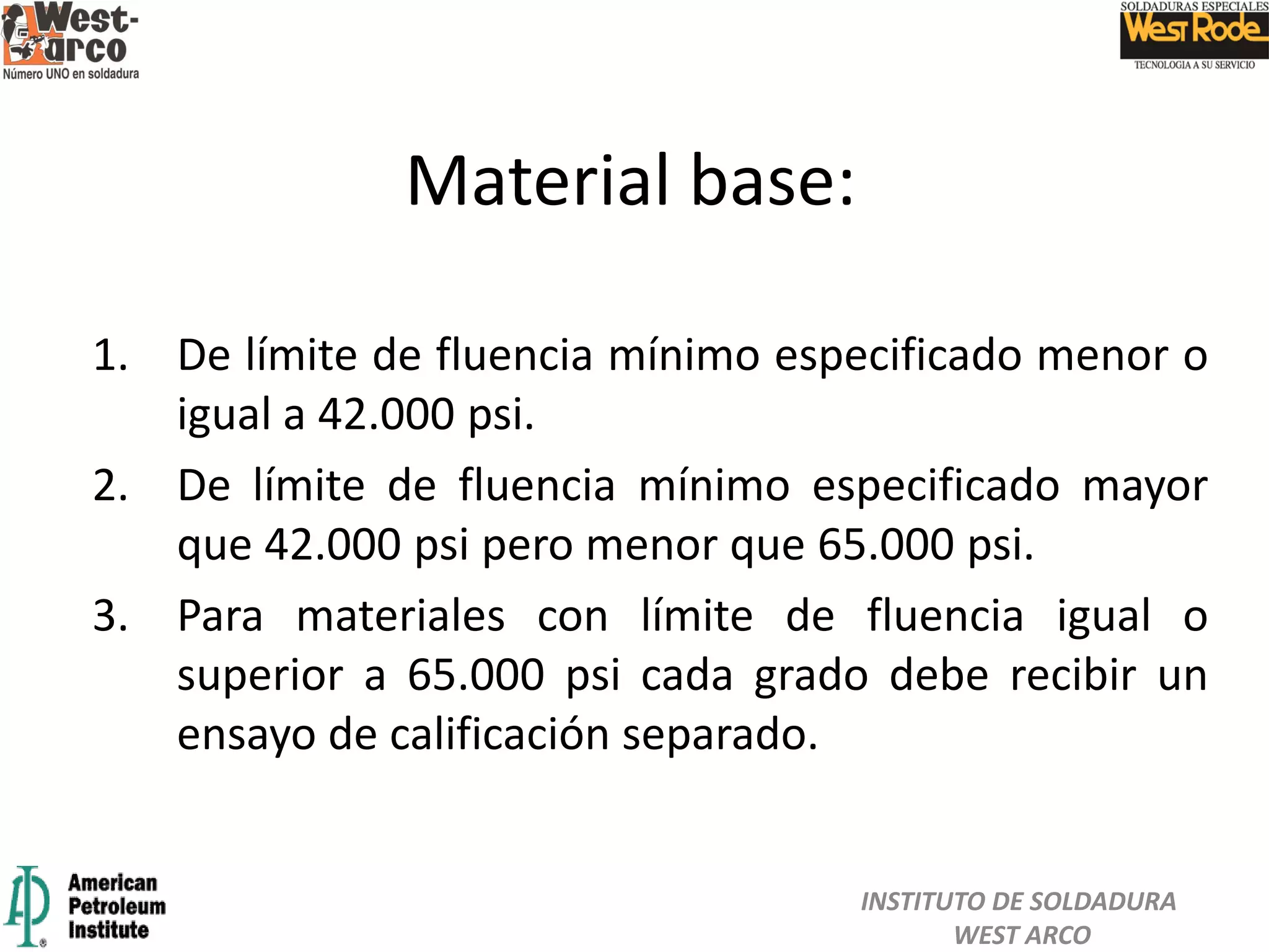 1. De límite de fluencia mínimo especificado menor o
igual a 42.000 psi.
2. De límite de fluencia mínimo especificado mayor
que 42.000 psi pero menor que 65.000 psi.
3. Para materiales con límite de fluencia igual o
superior a 65.000 psi cada grado debe recibir un
ensayo de calificación separado.
Material base:
INSTITUTO DE SOLDADURA
WEST ARCO
 