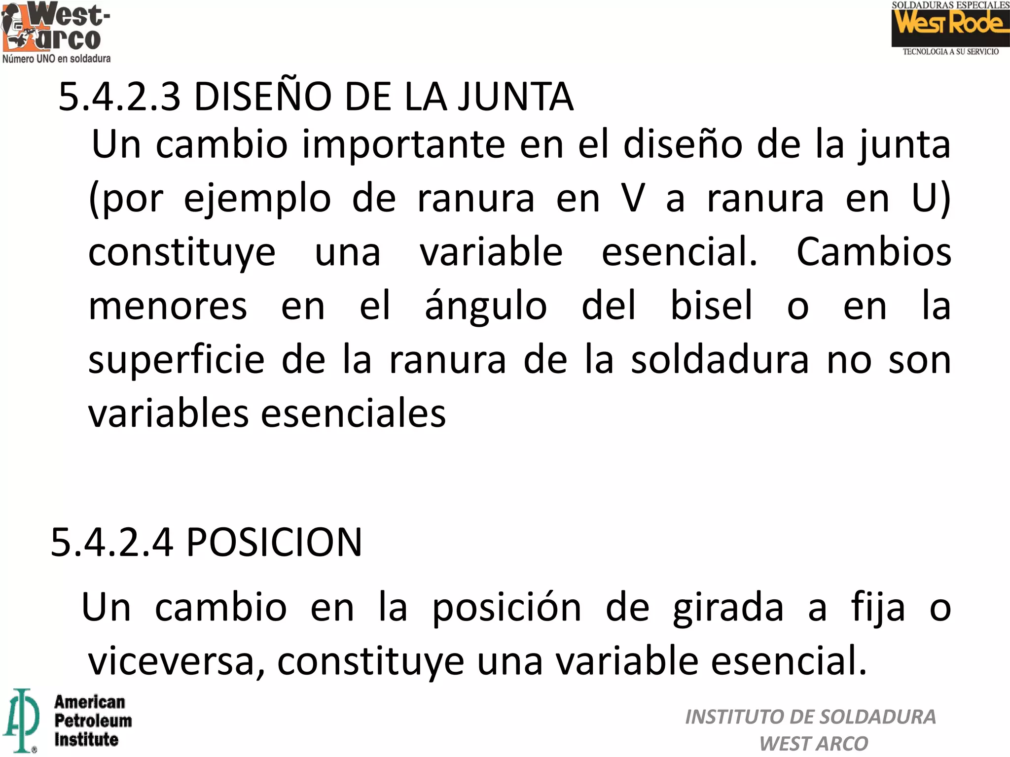 Un cambio importante en el diseño de la junta
(por ejemplo de ranura en V a ranura en U)
constituye una variable esencial. Cambios
menores en el ángulo del bisel o en la
superficie de la ranura de la soldadura no son
variables esenciales
5.4.2.4 POSICION
Un cambio en la posición de girada a fija o
viceversa, constituye una variable esencial.
5.4.2.3 DISEÑO DE LA JUNTA
INSTITUTO DE SOLDADURA
WEST ARCO
 