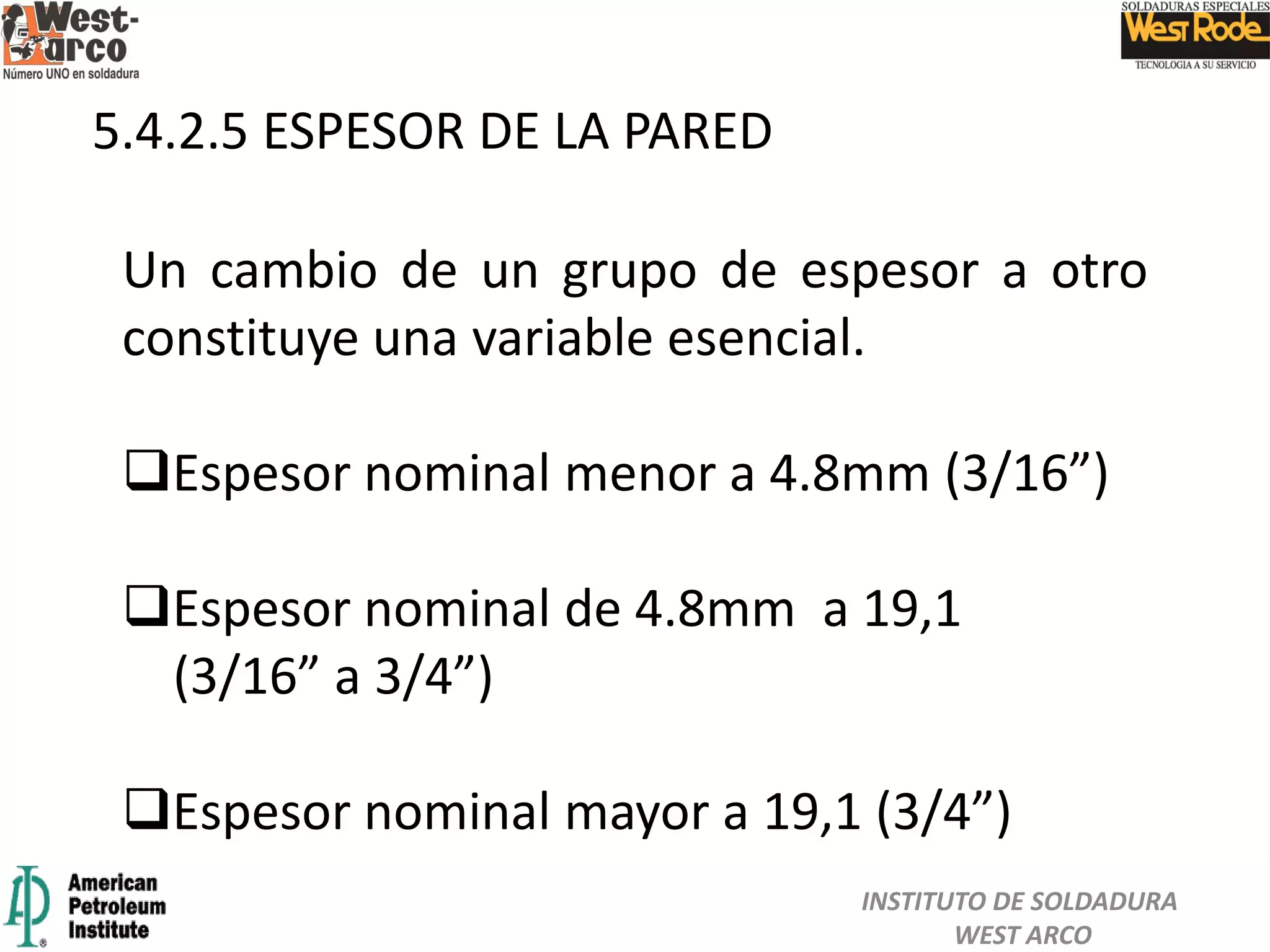 5.4.2.5 ESPESOR DE LA PARED
Un cambio de un grupo de espesor a otro
constituye una variable esencial.
Espesor nominal menor a 4.8mm (3/16”)
Espesor nominal de 4.8mm a 19,1
(3/16” a 3/4”)
Espesor nominal mayor a 19,1 (3/4”)
INSTITUTO DE SOLDADURA
WEST ARCO
 