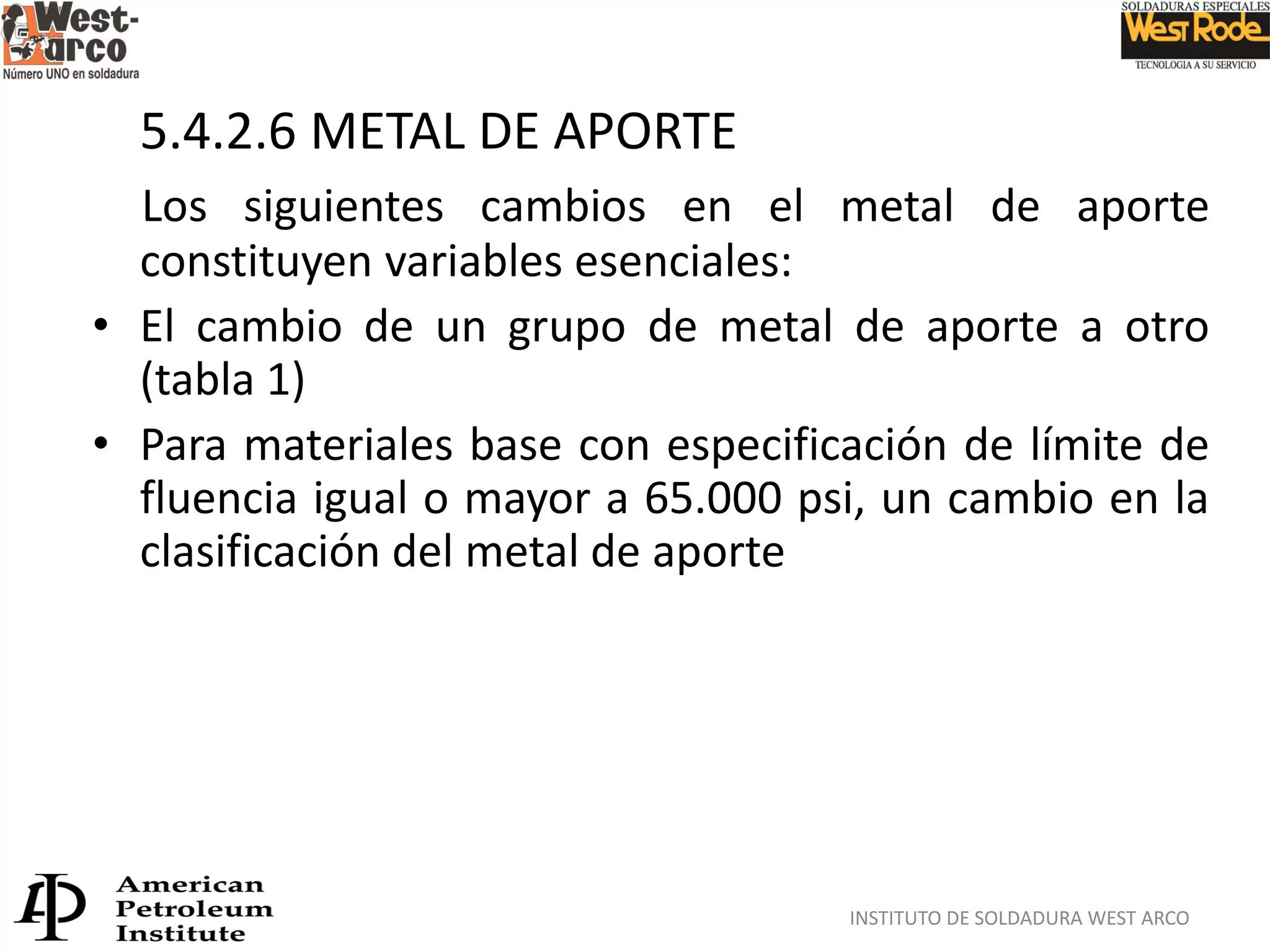 INSTITUTO DE SOLDADURA WEST ARCO
5.4.2.6 METAL DE APORTE
Los siguientes cambios en el metal de aporte
constituyen variables esenciales:
• El cambio de un grupo de metal de aporte a otro
(tabla 1)
• Para materiales base con especificación de límite de
fluencia igual o mayor a 65.000 psi, un cambio en la
clasificación del metal de aporte
 