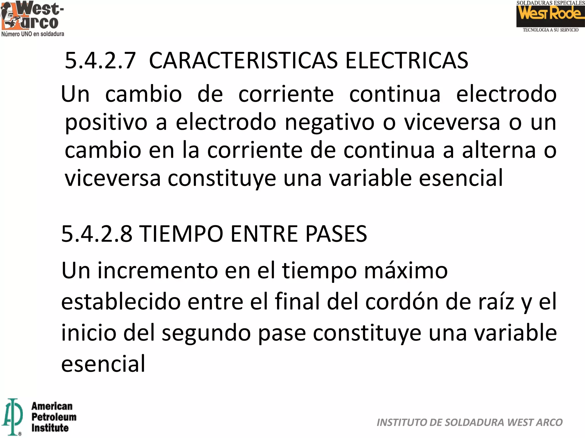 INSTITUTO DE SOLDADURA WEST ARCO
5.4.2.7 CARACTERISTICAS ELECTRICAS
Un cambio de corriente continua electrodo
positivo a electrodo negativo o viceversa o un
cambio en la corriente de continua a alterna o
viceversa constituye una variable esencial
5.4.2.8 TIEMPO ENTRE PASES
Un incremento en el tiempo máximo
establecido entre el final del cordón de raíz y el
inicio del segundo pase constituye una variable
esencial
 