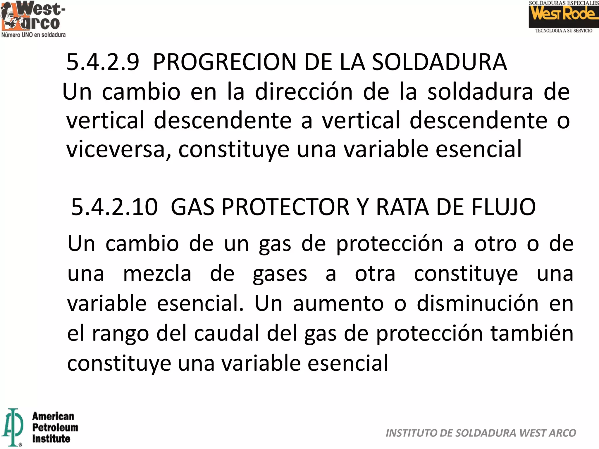 INSTITUTO DE SOLDADURA WEST ARCO
5.4.2.9 PROGRECION DE LA SOLDADURA
Un cambio en la dirección de la soldadura de
vertical descendente a vertical descendente o
viceversa, constituye una variable esencial
5.4.2.10 GAS PROTECTOR Y RATA DE FLUJO
Un cambio de un gas de protección a otro o de
una mezcla de gases a otra constituye una
variable esencial. Un aumento o disminución en
el rango del caudal del gas de protección también
constituye una variable esencial
 