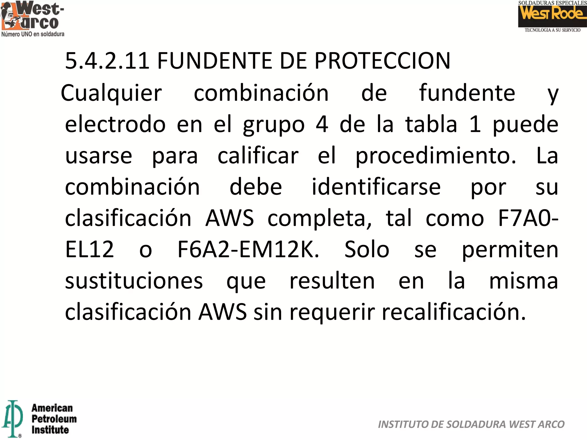 INSTITUTO DE SOLDADURA WEST ARCO
5.4.2.11 FUNDENTE DE PROTECCION
Cualquier combinación de fundente y
electrodo en el grupo 4 de la tabla 1 puede
usarse para calificar el procedimiento. La
combinación debe identificarse por su
clasificación AWS completa, tal como F7A0-
EL12 o F6A2-EM12K. Solo se permiten
sustituciones que resulten en la misma
clasificación AWS sin requerir recalificación.
 