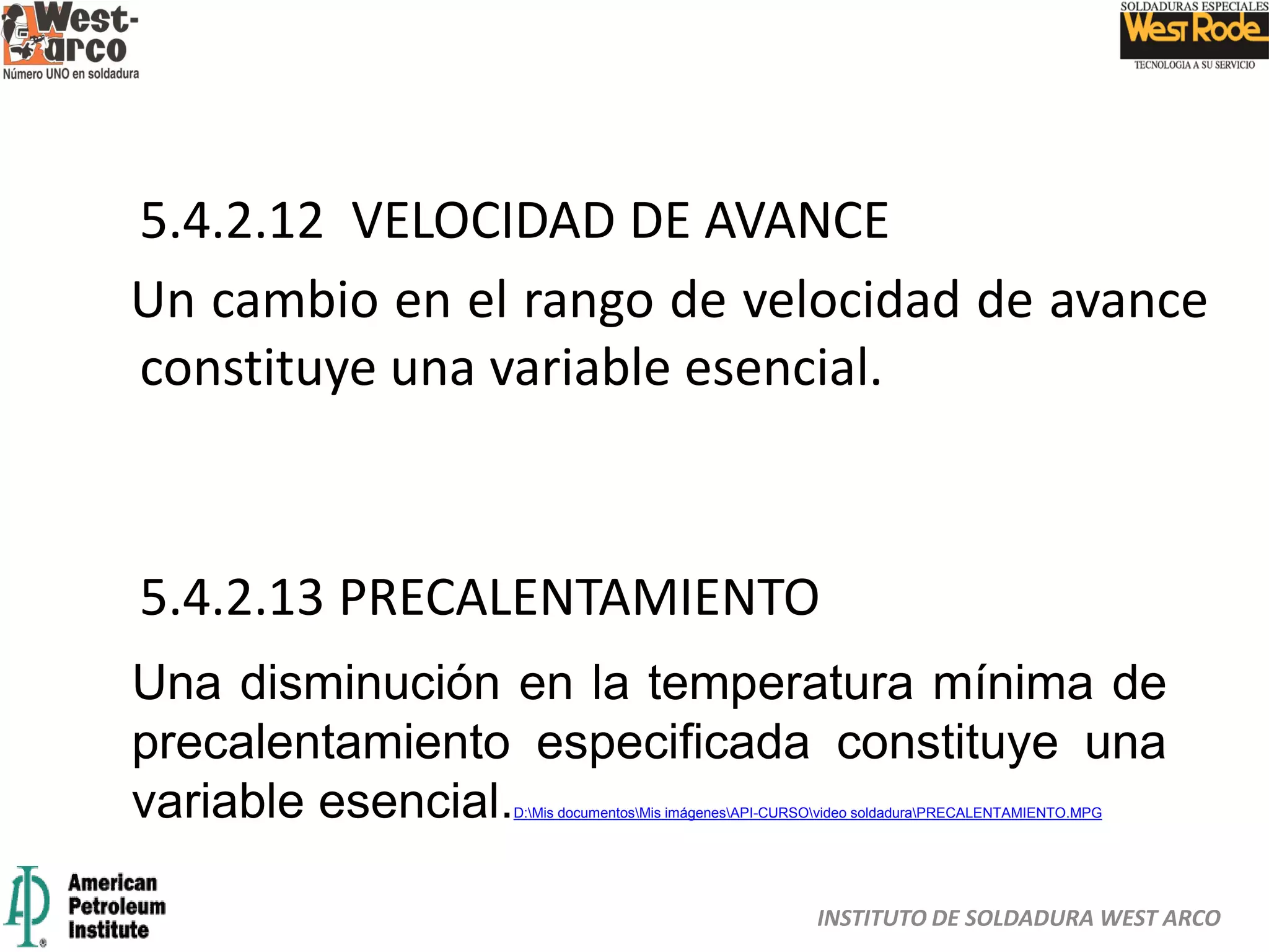 INSTITUTO DE SOLDADURA WEST ARCO
5.4.2.12 VELOCIDAD DE AVANCE
Un cambio en el rango de velocidad de avance
constituye una variable esencial.
5.4.2.13 PRECALENTAMIENTO
Una disminución en la temperatura mínima de
precalentamiento especificada constituye una
variable esencial.D:Mis documentosMis imágenesAPI-CURSOvideo soldaduraPRECALENTAMIENTO.MPG
 