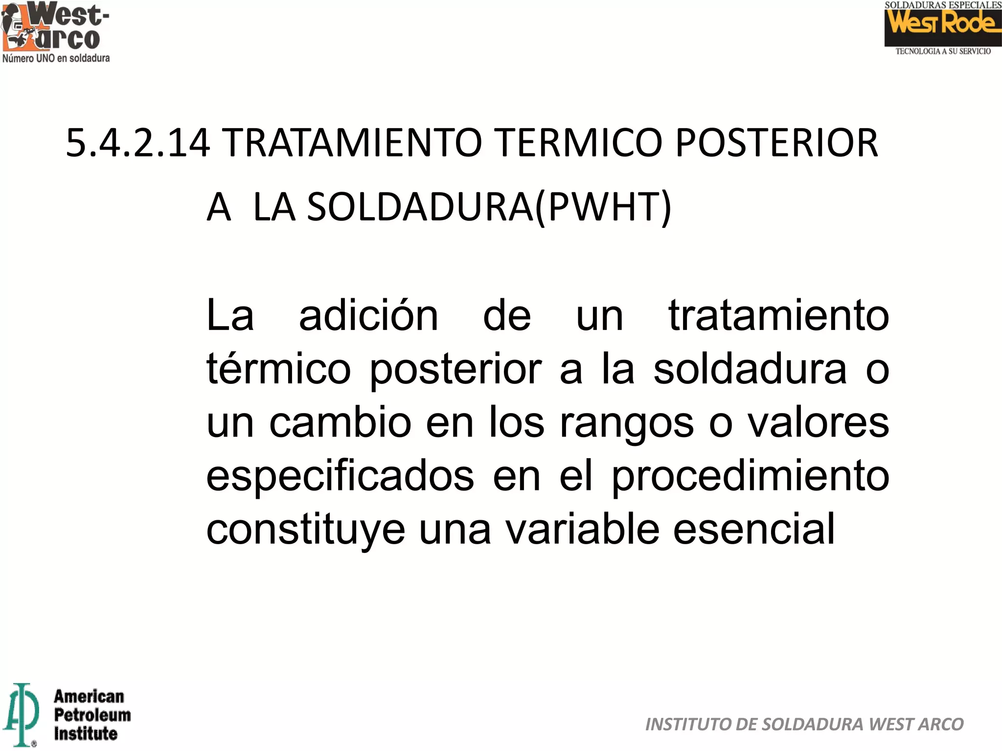 INSTITUTO DE SOLDADURA WEST ARCO
5.4.2.14 TRATAMIENTO TERMICO POSTERIOR
A LA SOLDADURA(PWHT)
La adición de un tratamiento
térmico posterior a la soldadura o
un cambio en los rangos o valores
especificados en el procedimiento
constituye una variable esencial
 