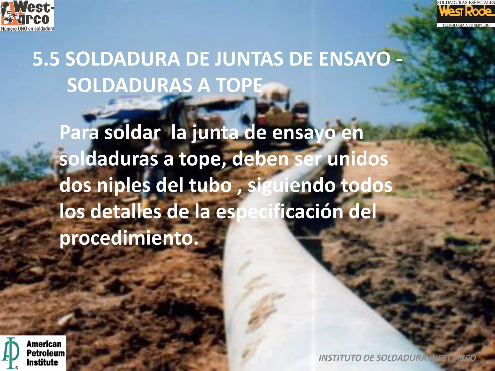 INSTITUTO DE SOLDADURA WEST ARCO
5.5 SOLDADURA DE JUNTAS DE ENSAYO -
SOLDADURAS A TOPE
Para soldar la junta de ensayo en
soldaduras a tope, deben ser unidos
dos niples del tubo , siguiendo todos
los detalles de la especificación del
procedimiento.
 
