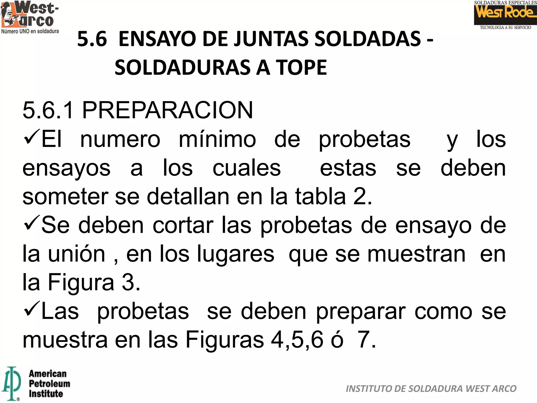 INSTITUTO DE SOLDADURA WEST ARCO
5.6 ENSAYO DE JUNTAS SOLDADAS -
SOLDADURAS A TOPE
5.6.1 PREPARACION
El numero mínimo de probetas y los
ensayos a los cuales estas se deben
someter se detallan en la tabla 2.
Se deben cortar las probetas de ensayo de
la unión , en los lugares que se muestran en
la Figura 3.
Las probetas se deben preparar como se
muestra en las Figuras 4,5,6 ó 7.
 