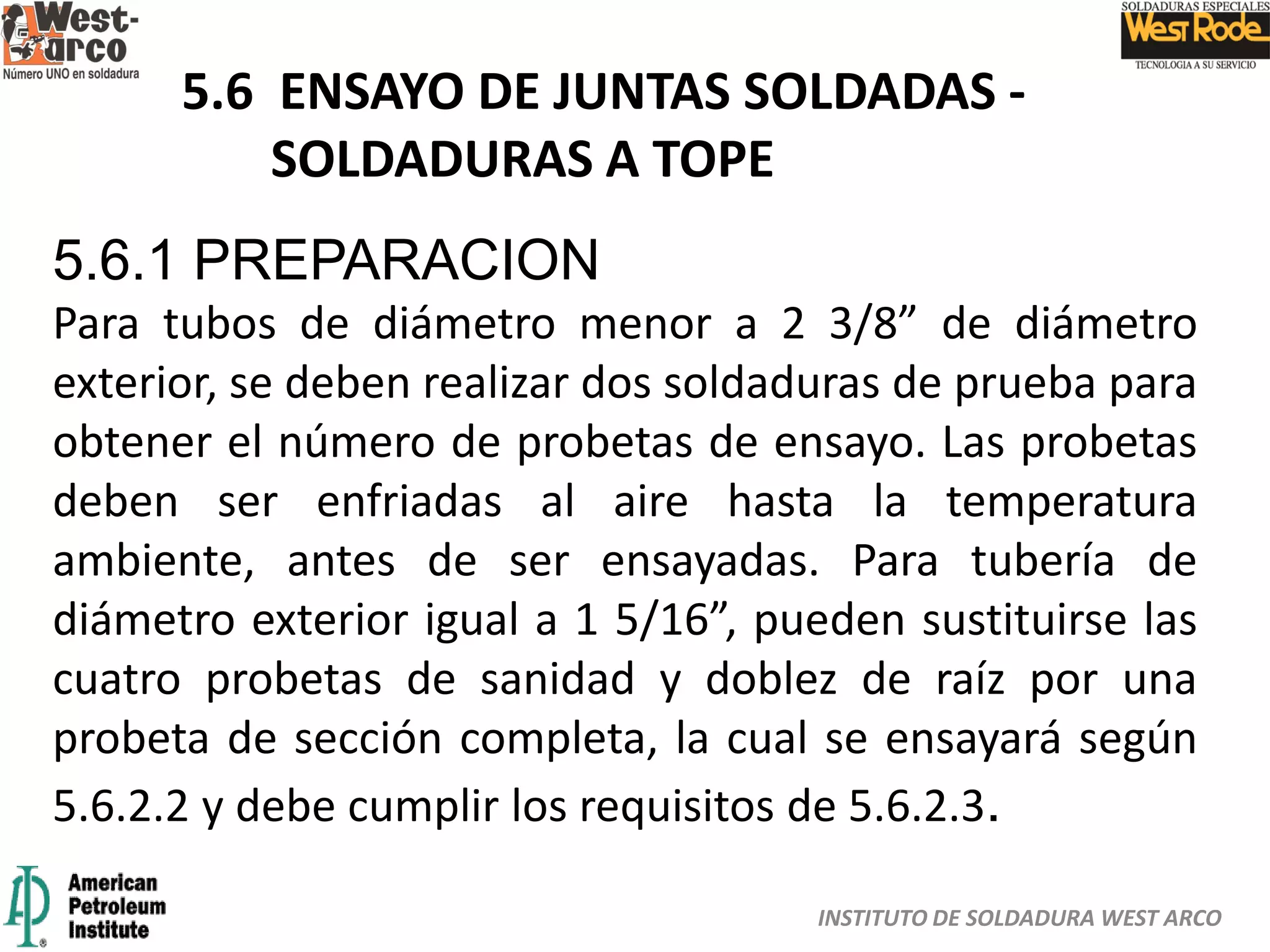 INSTITUTO DE SOLDADURA WEST ARCO
5.6 ENSAYO DE JUNTAS SOLDADAS -
SOLDADURAS A TOPE
5.6.1 PREPARACION
Para tubos de diámetro menor a 2 3/8” de diámetro
exterior, se deben realizar dos soldaduras de prueba para
obtener el número de probetas de ensayo. Las probetas
deben ser enfriadas al aire hasta la temperatura
ambiente, antes de ser ensayadas. Para tubería de
diámetro exterior igual a 1 5/16”, pueden sustituirse las
cuatro probetas de sanidad y doblez de raíz por una
probeta de sección completa, la cual se ensayará según
5.6.2.2 y debe cumplir los requisitos de 5.6.2.3.
 