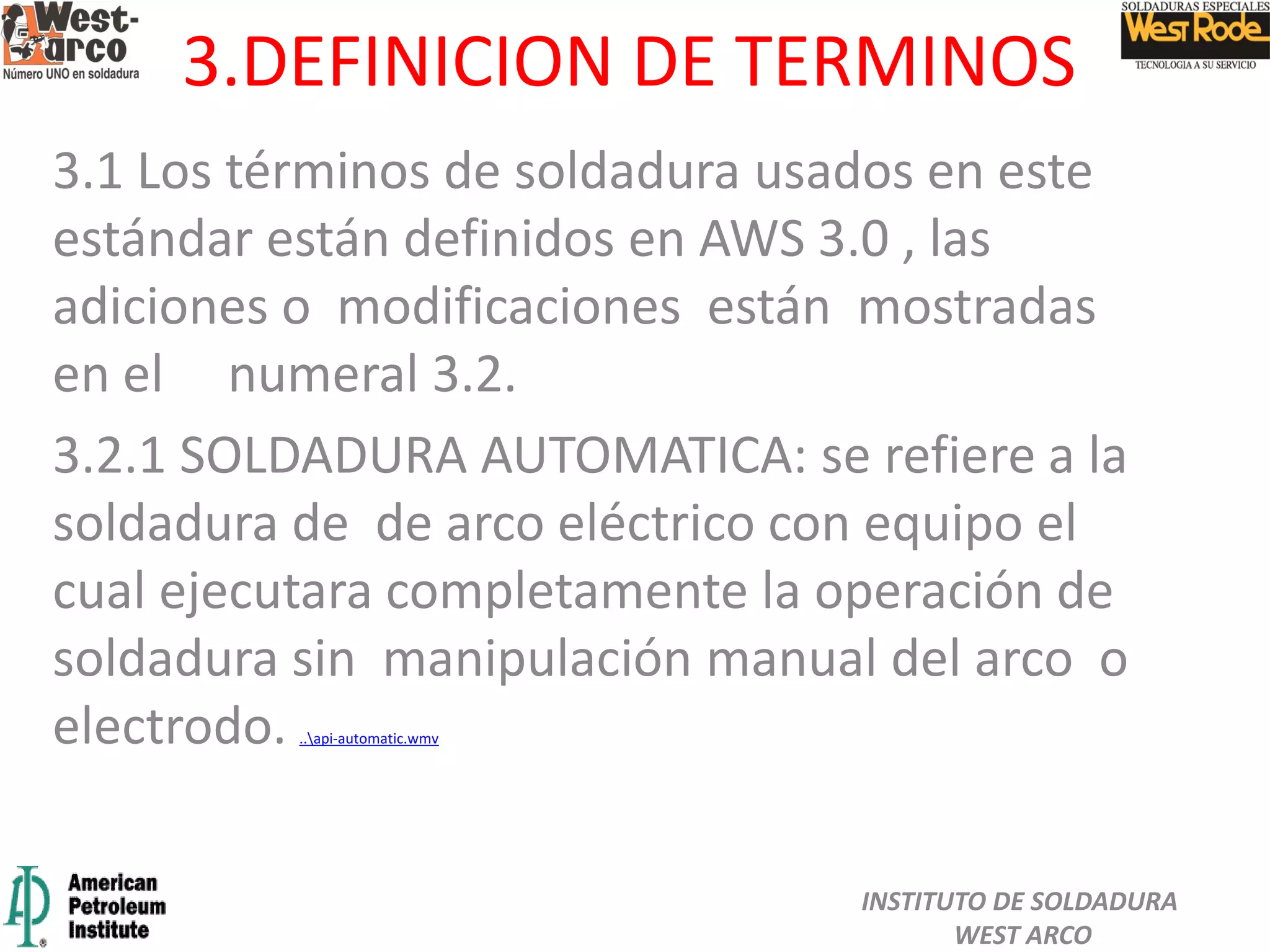 3.DEFINICION DE TERMINOS
3.1 Los términos de soldadura usados en este
estándar están definidos en AWS 3.0 , las
adiciones o modificaciones están mostradas
en el numeral 3.2.
3.2.1 SOLDADURA AUTOMATICA: se refiere a la
soldadura de de arco eléctrico con equipo el
cual ejecutara completamente la operación de
soldadura sin manipulación manual del arco o
electrodo. ..api-automatic.wmv
INSTITUTO DE SOLDADURA
WEST ARCO
 