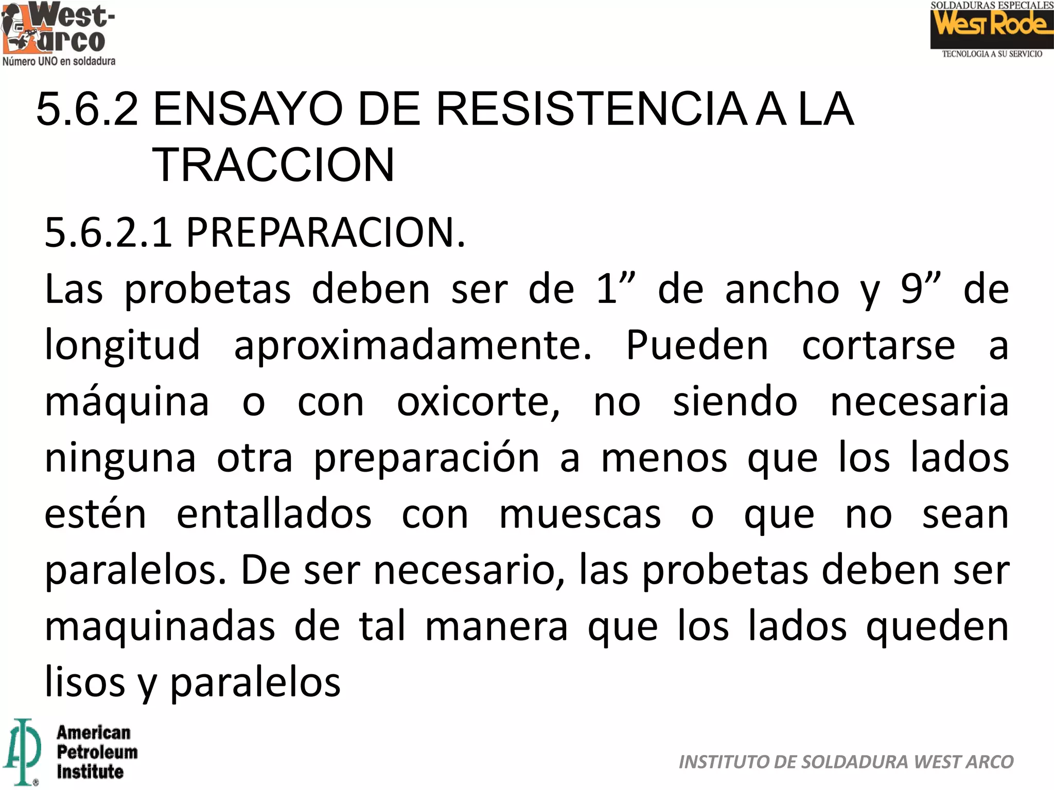 INSTITUTO DE SOLDADURA WEST ARCO
5.6.2 ENSAYO DE RESISTENCIA A LA
TRACCION
5.6.2.1 PREPARACION.
Las probetas deben ser de 1” de ancho y 9” de
longitud aproximadamente. Pueden cortarse a
máquina o con oxicorte, no siendo necesaria
ninguna otra preparación a menos que los lados
estén entallados con muescas o que no sean
paralelos. De ser necesario, las probetas deben ser
maquinadas de tal manera que los lados queden
lisos y paralelos
 