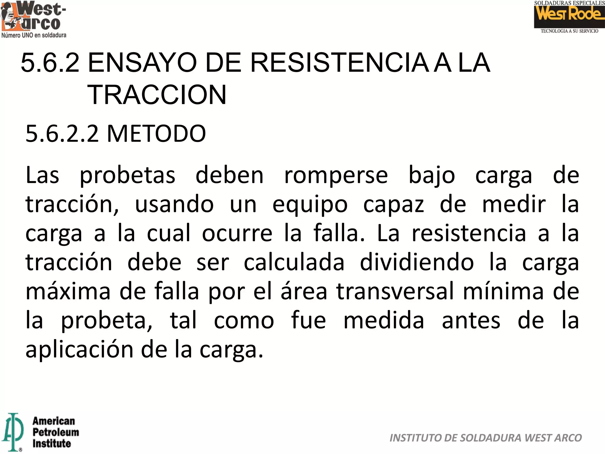INSTITUTO DE SOLDADURA WEST ARCO
5.6.2 ENSAYO DE RESISTENCIA A LA
TRACCION
5.6.2.2 METODO
Las probetas deben romperse bajo carga de
tracción, usando un equipo capaz de medir la
carga a la cual ocurre la falla. La resistencia a la
tracción debe ser calculada dividiendo la carga
máxima de falla por el área transversal mínima de
la probeta, tal como fue medida antes de la
aplicación de la carga.
 
