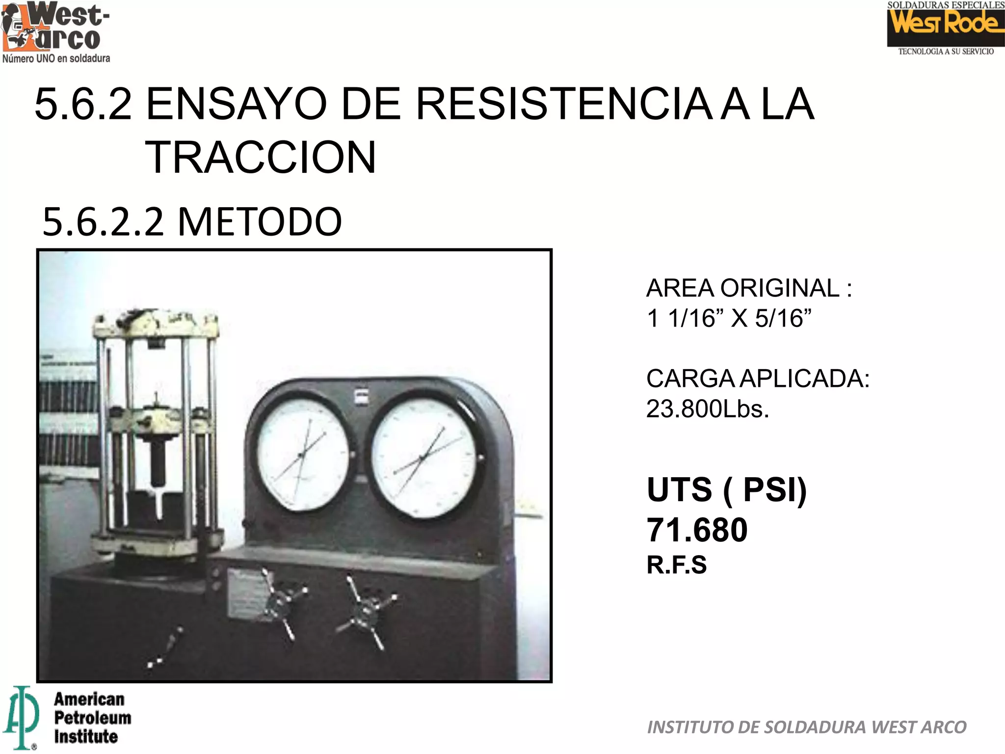 INSTITUTO DE SOLDADURA WEST ARCO
5.6.2 ENSAYO DE RESISTENCIA A LA
TRACCION
5.6.2.2 METODO
AREA ORIGINAL :
1 1/16” X 5/16”
CARGA APLICADA:
23.800Lbs.
UTS ( PSI)
71.680
R.F.S
 