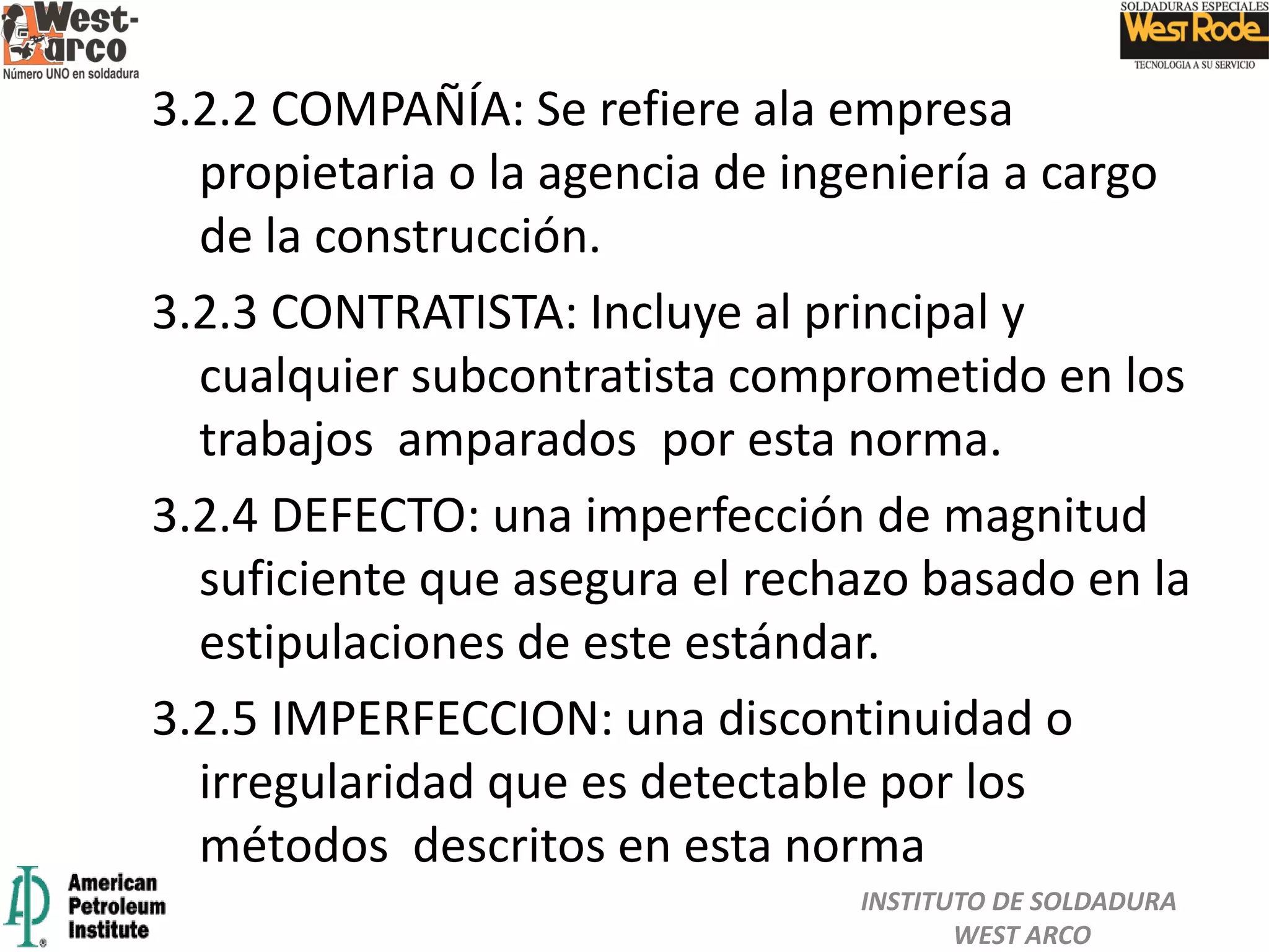 3.2.2 COMPAÑÍA: Se refiere ala empresa
propietaria o la agencia de ingeniería a cargo
de la construcción.
3.2.3 CONTRATISTA: Incluye al principal y
cualquier subcontratista comprometido en los
trabajos amparados por esta norma.
3.2.4 DEFECTO: una imperfección de magnitud
suficiente que asegura el rechazo basado en la
estipulaciones de este estándar.
3.2.5 IMPERFECCION: una discontinuidad o
irregularidad que es detectable por los
métodos descritos en esta norma
INSTITUTO DE SOLDADURA
WEST ARCO
 