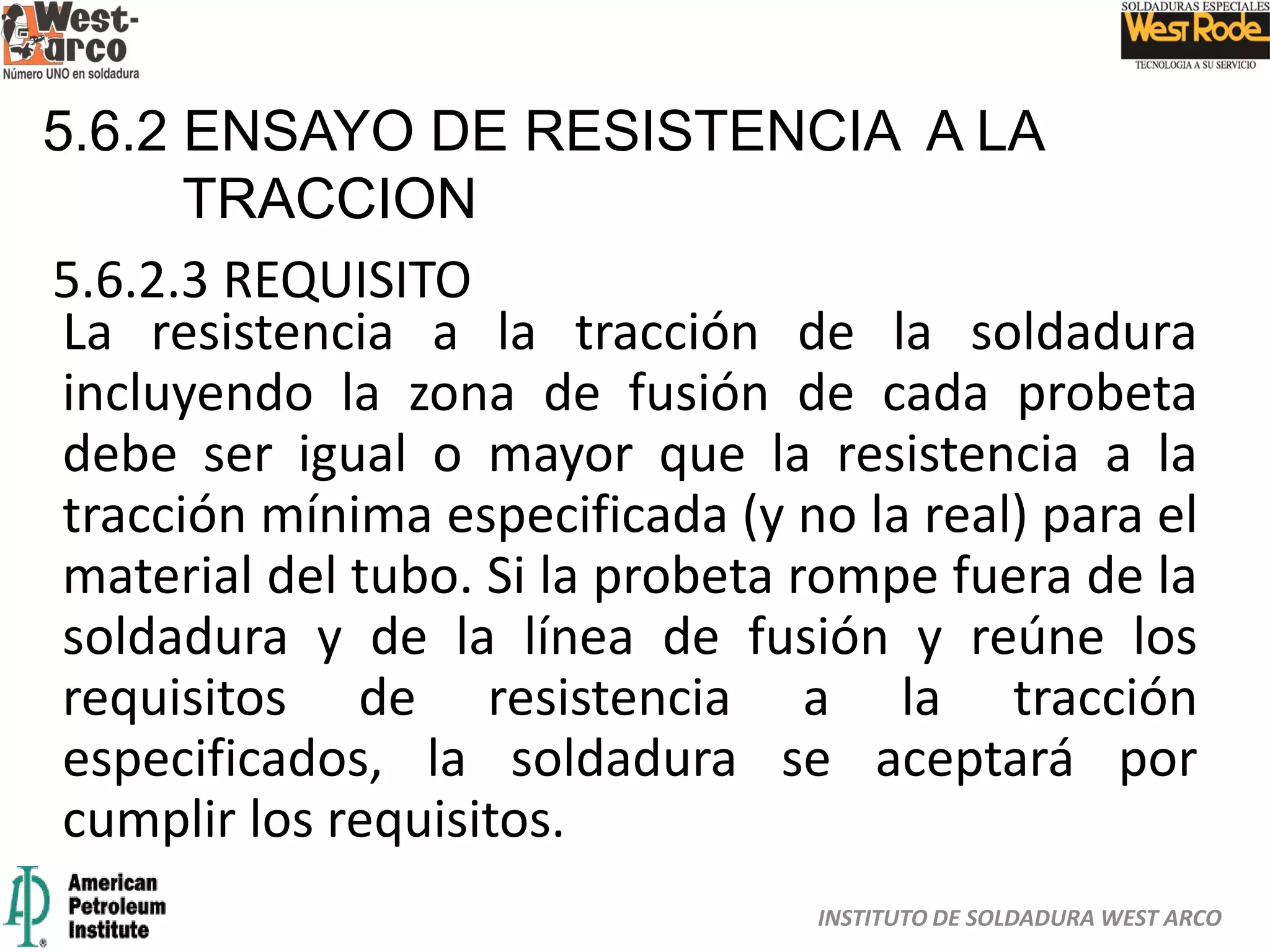 INSTITUTO DE SOLDADURA WEST ARCO
5.6.2 ENSAYO DE RESISTENCIA A LA
TRACCION
5.6.2.3 REQUISITO
La resistencia a la tracción de la soldadura
incluyendo la zona de fusión de cada probeta
debe ser igual o mayor que la resistencia a la
tracción mínima especificada (y no la real) para el
material del tubo. Si la probeta rompe fuera de la
soldadura y de la línea de fusión y reúne los
requisitos de resistencia a la tracción
especificados, la soldadura se aceptará por
cumplir los requisitos.
 