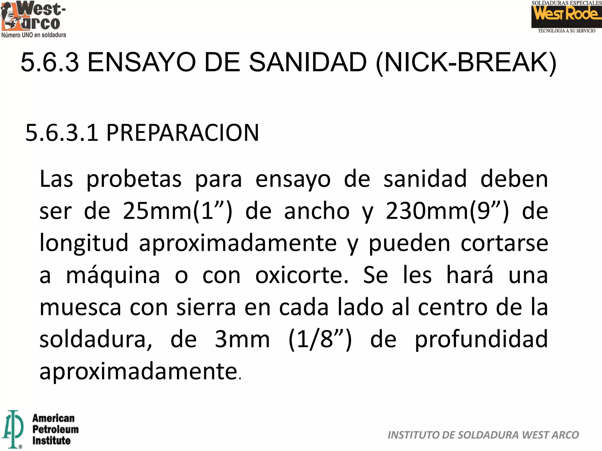 INSTITUTO DE SOLDADURA WEST ARCO
5.6.3 ENSAYO DE SANIDAD (NICK-BREAK)
5.6.3.1 PREPARACION
Las probetas para ensayo de sanidad deben
ser de 25mm(1”) de ancho y 230mm(9”) de
longitud aproximadamente y pueden cortarse
a máquina o con oxicorte. Se les hará una
muesca con sierra en cada lado al centro de la
soldadura, de 3mm (1/8”) de profundidad
aproximadamente.
 