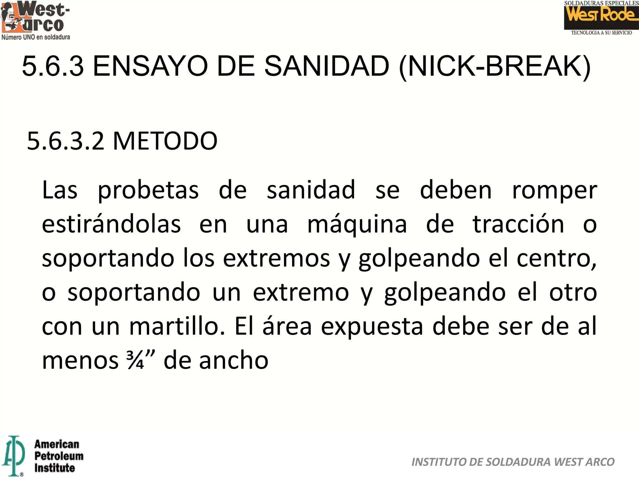 INSTITUTO DE SOLDADURA WEST ARCO
5.6.3 ENSAYO DE SANIDAD (NICK-BREAK)
5.6.3.2 METODO
Las probetas de sanidad se deben romper
estirándolas en una máquina de tracción o
soportando los extremos y golpeando el centro,
o soportando un extremo y golpeando el otro
con un martillo. El área expuesta debe ser de al
menos ¾” de ancho
 