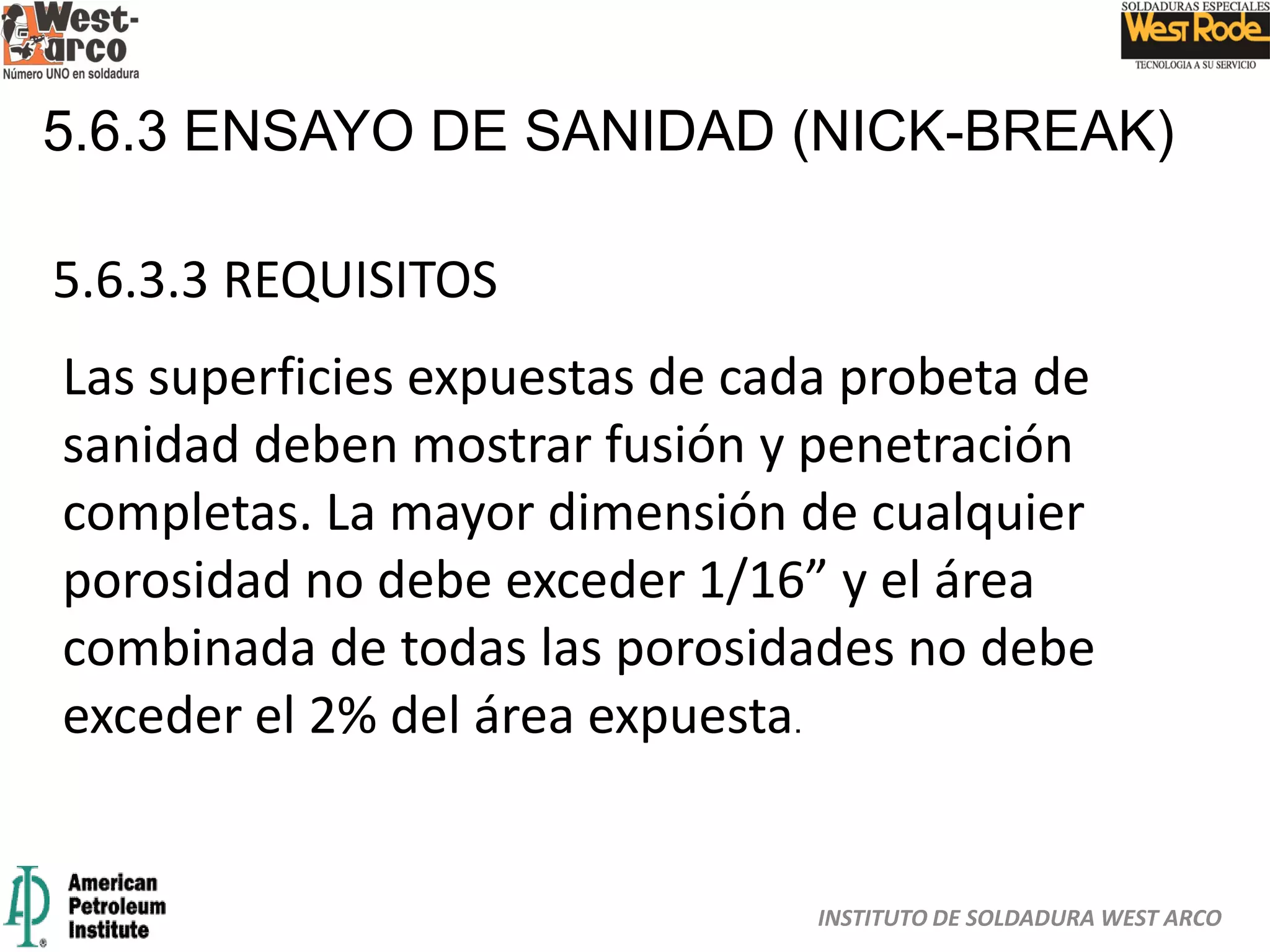 INSTITUTO DE SOLDADURA WEST ARCO
5.6.3 ENSAYO DE SANIDAD (NICK-BREAK)
5.6.3.3 REQUISITOS
Las superficies expuestas de cada probeta de
sanidad deben mostrar fusión y penetración
completas. La mayor dimensión de cualquier
porosidad no debe exceder 1/16” y el área
combinada de todas las porosidades no debe
exceder el 2% del área expuesta.
 