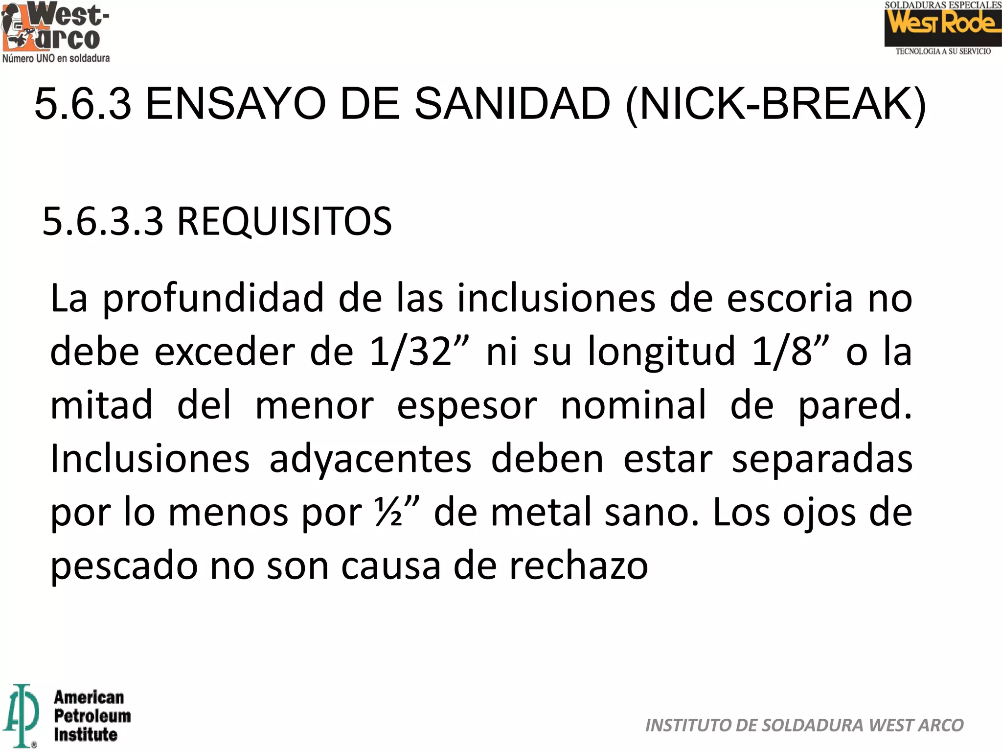 INSTITUTO DE SOLDADURA WEST ARCO
5.6.3 ENSAYO DE SANIDAD (NICK-BREAK)
5.6.3.3 REQUISITOS
La profundidad de las inclusiones de escoria no
debe exceder de 1/32” ni su longitud 1/8” o la
mitad del menor espesor nominal de pared.
Inclusiones adyacentes deben estar separadas
por lo menos por ½” de metal sano. Los ojos de
pescado no son causa de rechazo
 