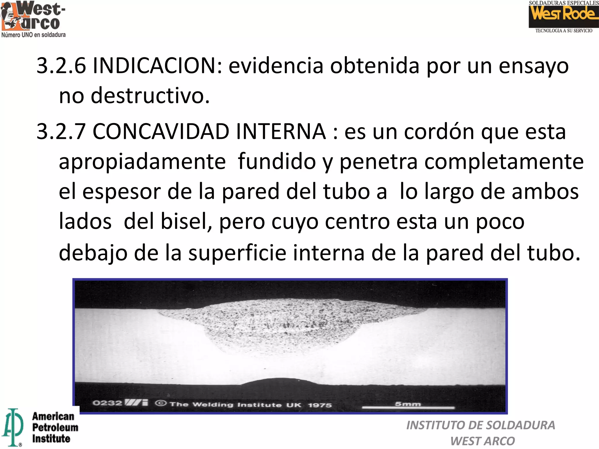 3.2.6 INDICACION: evidencia obtenida por un ensayo
no destructivo.
3.2.7 CONCAVIDAD INTERNA : es un cordón que esta
apropiadamente fundido y penetra completamente
el espesor de la pared del tubo a lo largo de ambos
lados del bisel, pero cuyo centro esta un poco
debajo de la superficie interna de la pared del tubo.
INSTITUTO DE SOLDADURA
WEST ARCO
 